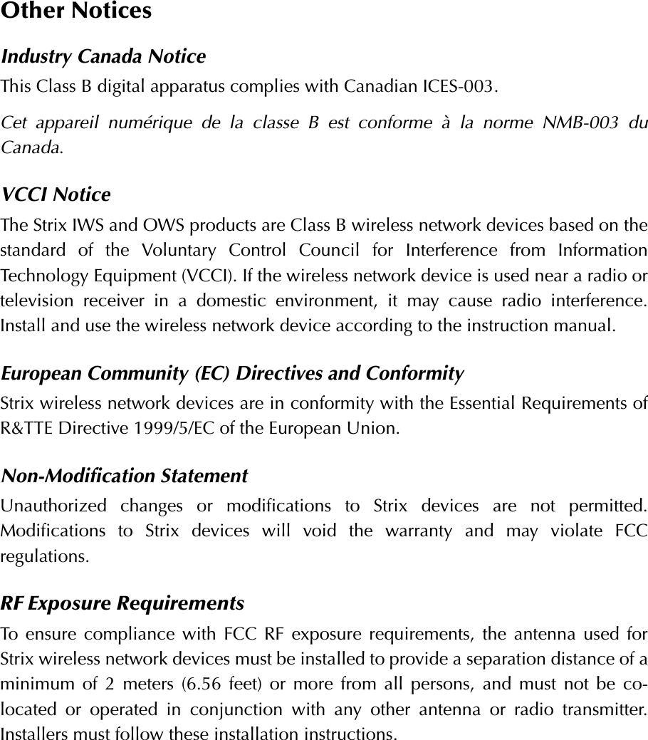 Other NoticesIndustry Canada NoticeThis Class B digital apparatus complies with Canadian ICES-003.Cet appareil numérique de la classe B est conforme à la norme NMB-003 duCanada.VCCI NoticeThe Strix IWS and OWS products are Class B wireless network devices based on thestandard of the Voluntary Control Council for Interference from InformationTechnology Equipment (VCCI). If the wireless network device is used near a radio ortelevision receiver in a domestic environment, it may cause radio interference.Install and use the wireless network device according to the instruction manual.European Community (EC) Directives and ConformityStrix wireless network devices are in conformity with the Essential Requirements ofR&amp;TTE Directive 1999/5/EC of the European Union.Non-Modification StatementUnauthorized changes or modifications to Strix devices are not permitted.Modifications to Strix devices will void the warranty and may violate FCCregulations.RF Exposure RequirementsTo ensure compliance with FCC RF exposure requirements, the antenna used forStrix wireless network devices must be installed to provide a separation distance of aminimum of 2 meters (6.56 feet) or more from all persons, and must not be co-located or operated in conjunction with any other antenna or radio transmitter.Installers must follow these installation instructions. 