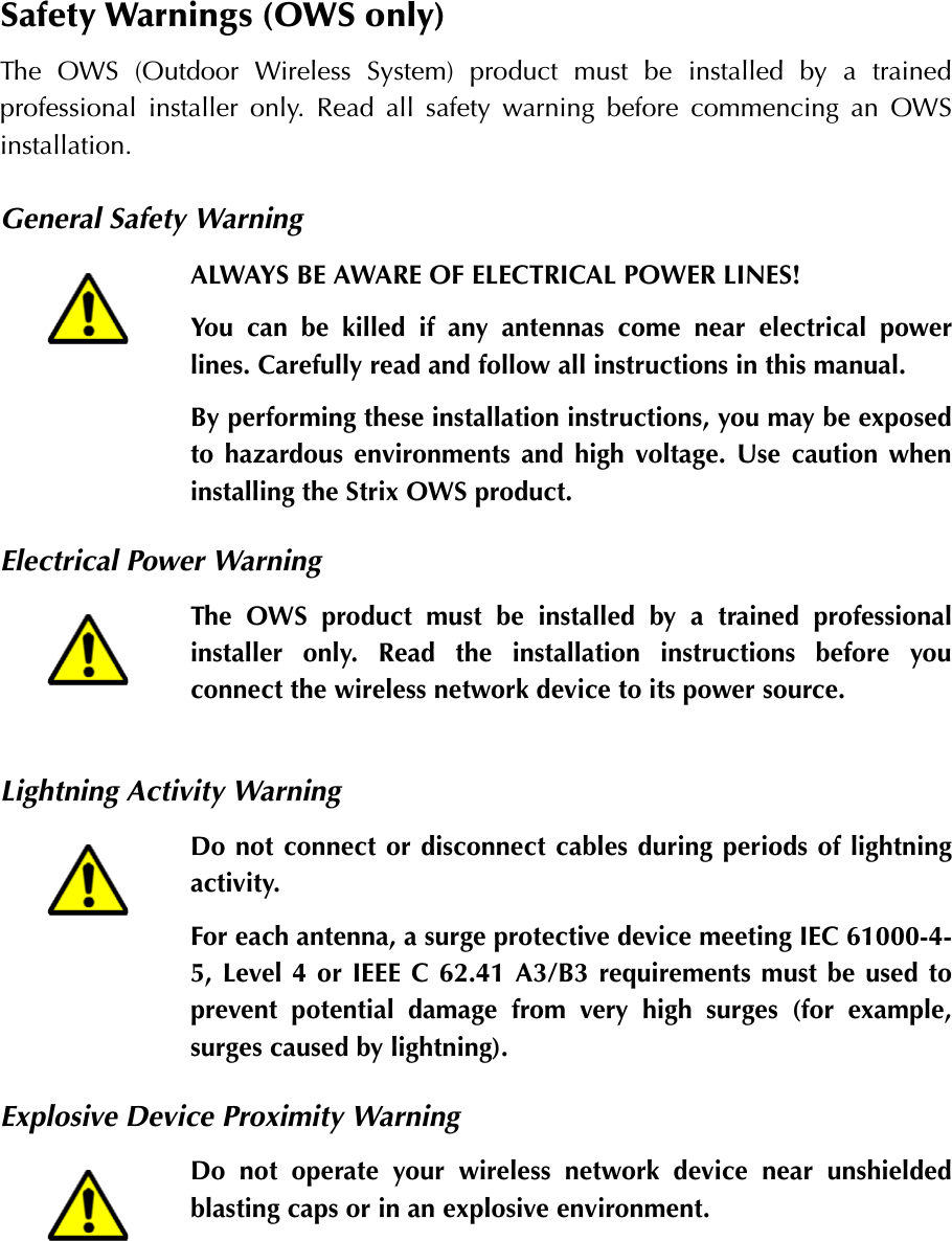 Safety Warnings (OWS only)The OWS (Outdoor Wireless System) product must be installed by a trainedprofessional installer only. Read all safety warning before commencing an OWSinstallation.General Safety WarningElectrical Power WarningLightning Activity WarningExplosive Device Proximity WarningALWAYS BE AWARE OF ELECTRICAL POWER LINES!You can be killed if any antennas come near electrical powerlines. Carefully read and follow all instructions in this manual.By performing these installation instructions, you may be exposedto hazardous environments and high voltage. Use caution wheninstalling the Strix OWS product.The OWS product must be installed by a trained professionalinstaller only. Read the installation instructions before youconnect the wireless network device to its power source.Do not connect or disconnect cables during periods of lightningactivity.For each antenna, a surge protective device meeting IEC 61000-4-5, Level 4 or IEEE C 62.41 A3/B3 requirements must be used toprevent potential damage from very high surges (for example,surges caused by lightning).Do not operate your wireless network device near unshieldedblasting caps or in an explosive environment.