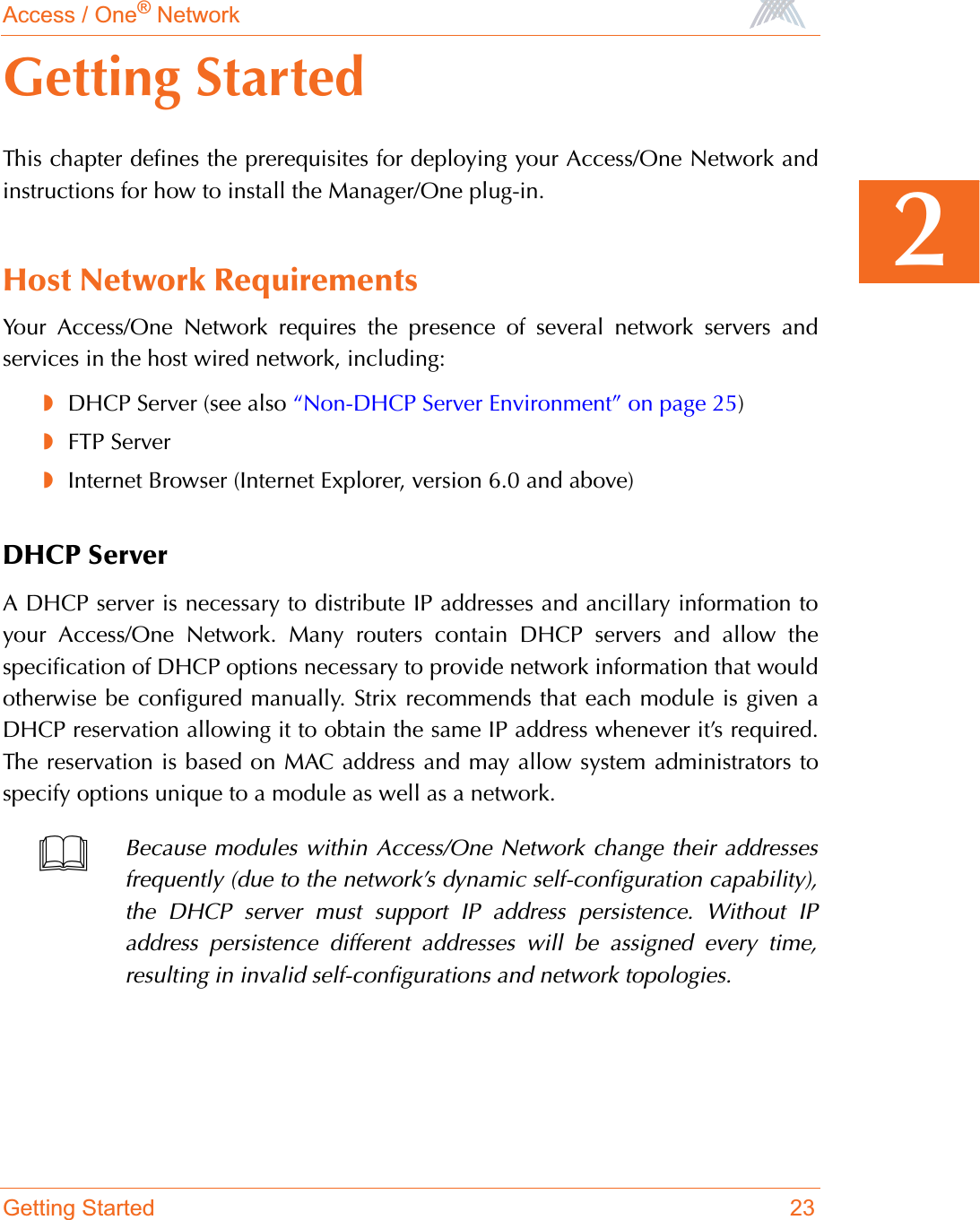 Access / One® NetworkGetting Started 232Getting StartedThis chapter defines the prerequisites for deploying your Access/One Network andinstructions for how to install the Manager/One plug-in.Host Network RequirementsYour Access/One Network requires the presence of several network servers andservices in the host wired network, including:◗DHCP Server (see also “Non-DHCP Server Environment” on page 25)◗FTP Server◗Internet Browser (Internet Explorer, version 6.0 and above)DHCP ServerA DHCP server is necessary to distribute IP addresses and ancillary information toyour Access/One Network. Many routers contain DHCP servers and allow thespecification of DHCP options necessary to provide network information that wouldotherwise be configured manually. Strix recommends that each module is given aDHCP reservation allowing it to obtain the same IP address whenever it’s required.The reservation is based on MAC address and may allow system administrators tospecify options unique to a module as well as a network.Because modules within Access/One Network change their addressesfrequently (due to the network’s dynamic self-configuration capability),the DHCP server must support IP address persistence. Without IPaddress persistence different addresses will be assigned every time,resulting in invalid self-configurations and network topologies.