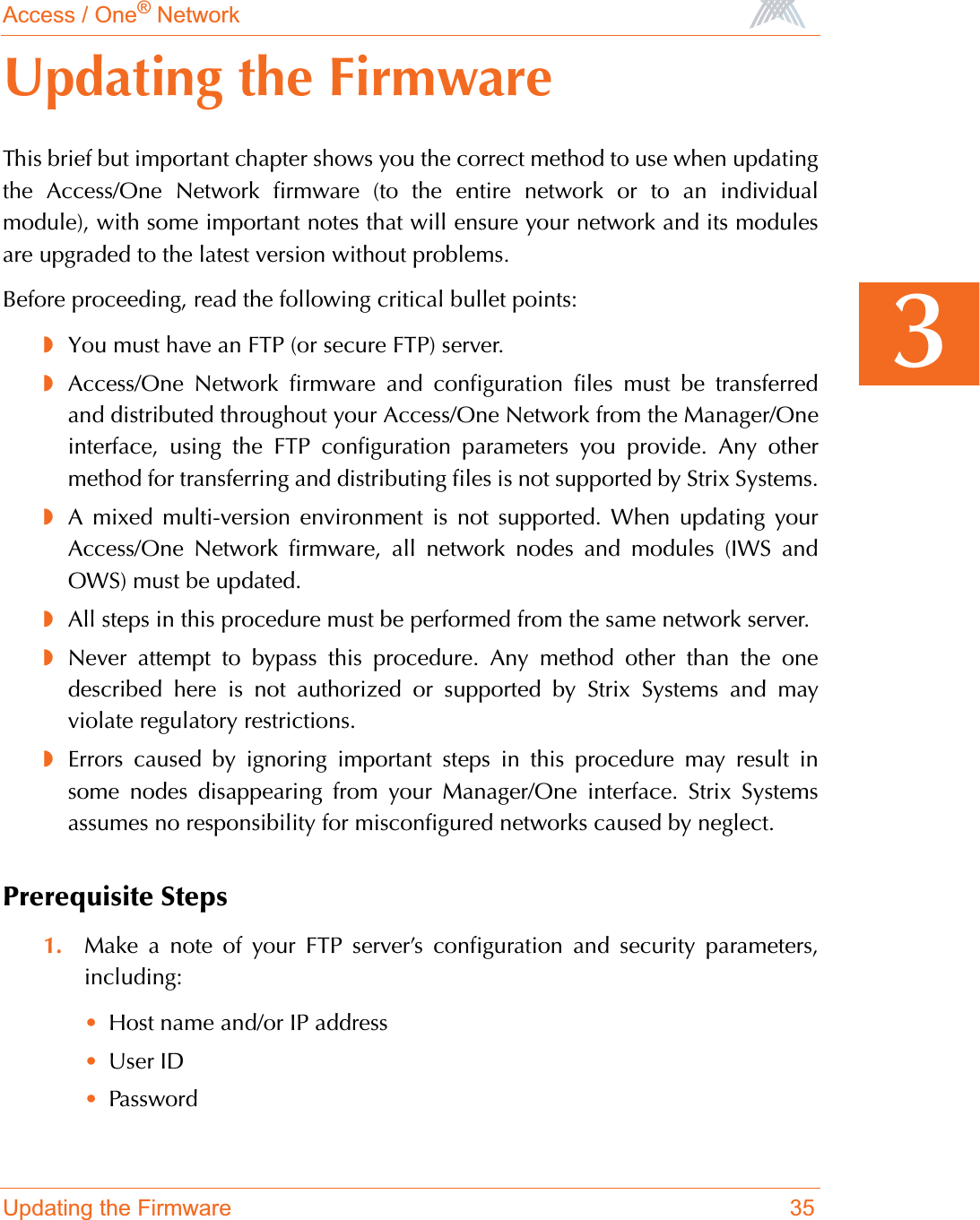 Access / One® NetworkUpdating the Firmware 353Updating the FirmwareThis brief but important chapter shows you the correct method to use when updatingthe Access/One Network firmware (to the entire network or to an individualmodule), with some important notes that will ensure your network and its modulesare upgraded to the latest version without problems.Before proceeding, read the following critical bullet points:◗You must have an FTP (or secure FTP) server.◗Access/One Network firmware and configuration files must be transferredand distributed throughout your Access/One Network from the Manager/Oneinterface, using the FTP configuration parameters you provide. Any othermethod for transferring and distributing files is not supported by Strix Systems.◗A mixed multi-version environment is not supported. When updating yourAccess/One Network firmware, all network nodes and modules (IWS andOWS) must be updated.◗All steps in this procedure must be performed from the same network server.◗Never attempt to bypass this procedure. Any method other than the onedescribed here is not authorized or supported by Strix Systems and mayviolate regulatory restrictions.◗Errors caused by ignoring important steps in this procedure may result insome nodes disappearing from your Manager/One interface. Strix Systemsassumes no responsibility for misconfigured networks caused by neglect.Prerequisite Steps1. Make a note of your FTP server’s configuration and security parameters,including:•Host name and/or IP address•User ID•Password
