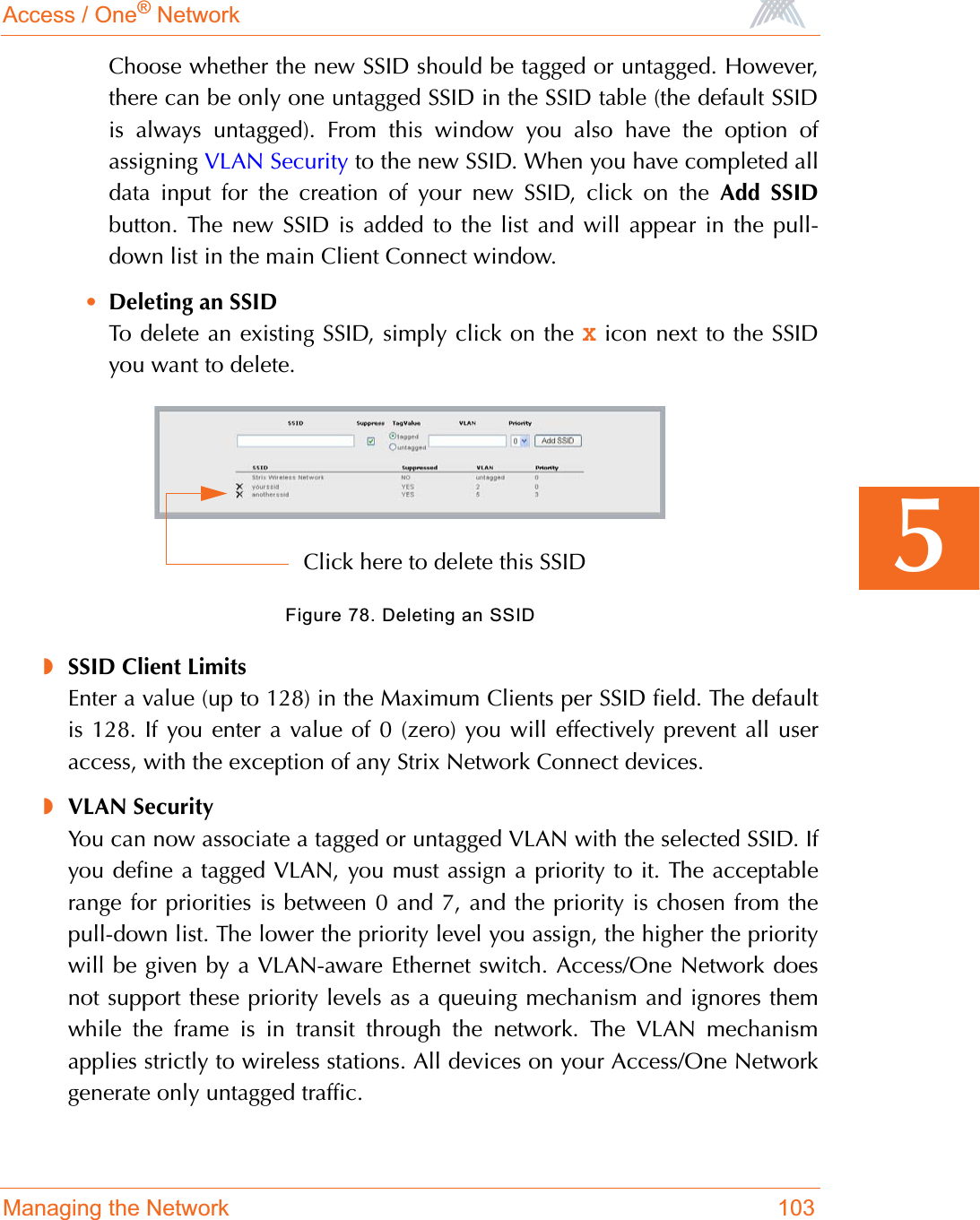 Access / One® NetworkManaging the Network 1035Choose whether the new SSID should be tagged or untagged. However,there can be only one untagged SSID in the SSID table (the default SSIDis always untagged). From this window you also have the option ofassigning VLAN Security to the new SSID. When you have completed alldata input for the creation of your new SSID, click on the Add SSIDbutton. The new SSID is added to the list and will appear in the pull-down list in the main Client Connect window.•Deleting an SSIDTo delete an existing SSID, simply click on the X icon next to the SSIDyou want to delete.Figure 78. Deleting an SSID◗SSID Client LimitsEnter a value (up to 128) in the Maximum Clients per SSID field. The defaultis 128. If you enter a value of 0 (zero) you will effectively prevent all useraccess, with the exception of any Strix Network Connect devices.◗VLAN SecurityYou can now associate a tagged or untagged VLAN with the selected SSID. Ifyou define a tagged VLAN, you must assign a priority to it. The acceptablerange for priorities is between 0 and 7, and the priority is chosen from thepull-down list. The lower the priority level you assign, the higher the prioritywill be given by a VLAN-aware Ethernet switch. Access/One Network doesnot support these priority levels as a queuing mechanism and ignores themwhile the frame is in transit through the network. The VLAN mechanismapplies strictly to wireless stations. All devices on your Access/One Networkgenerate only untagged traffic.Click here to delete this SSID