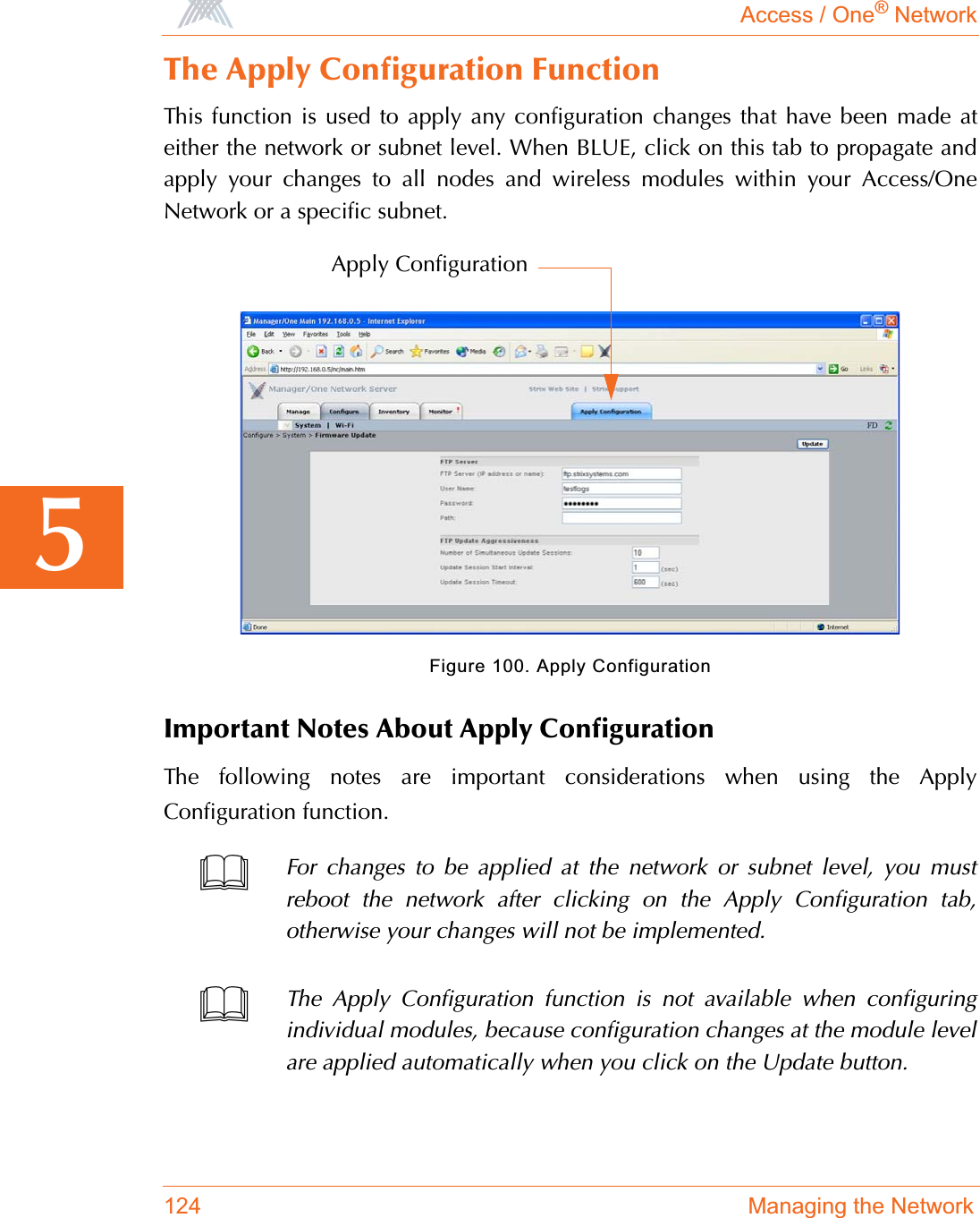 Access / One® Network124 Managing the Network5The Apply Configuration FunctionThis function is used to apply any configuration changes that have been made ateither the network or subnet level. When BLUE, click on this tab to propagate andapply your changes to all nodes and wireless modules within your Access/OneNetwork or a specific subnet.Figure 100. Apply ConfigurationImportant Notes About Apply ConfigurationThe following notes are important considerations when using the ApplyConfiguration function.For changes to be applied at the network or subnet level, you mustreboot the network after clicking on the Apply Configuration tab,otherwise your changes will not be implemented.The Apply Configuration function is not available when configuringindividual modules, because configuration changes at the module levelare applied automatically when you click on the Update button.Apply Configuration