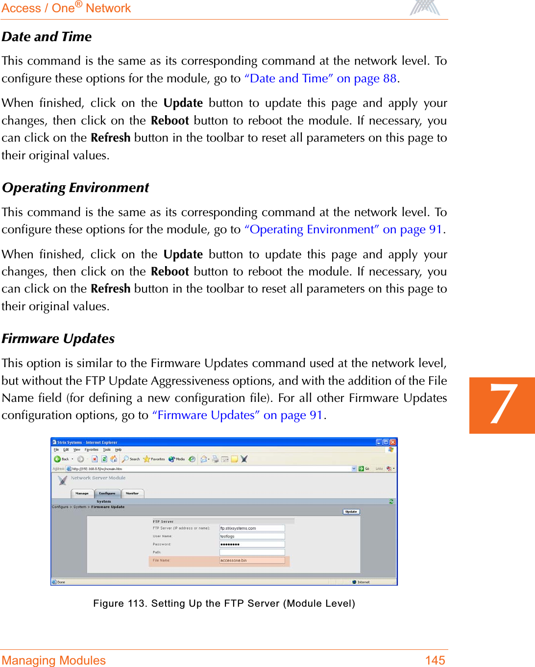 Access / One® NetworkManaging Modules 1457Date and TimeThis command is the same as its corresponding command at the network level. Toconfigure these options for the module, go to “Date and Time” on page 88.When finished, click on the Update button to update this page and apply yourchanges, then click on the Reboot button to reboot the module. If necessary, youcan click on the Refresh button in the toolbar to reset all parameters on this page totheir original values.Operating EnvironmentThis command is the same as its corresponding command at the network level. Toconfigure these options for the module, go to “Operating Environment” on page 91.When finished, click on the Update button to update this page and apply yourchanges, then click on the Reboot button to reboot the module. If necessary, youcan click on the Refresh button in the toolbar to reset all parameters on this page totheir original values.Firmware UpdatesThis option is similar to the Firmware Updates command used at the network level,but without the FTP Update Aggressiveness options, and with the addition of the FileName field (for defining a new configuration file). For all other Firmware Updatesconfiguration options, go to “Firmware Updates” on page 91.Figure 113. Setting Up the FTP Server (Module Level)