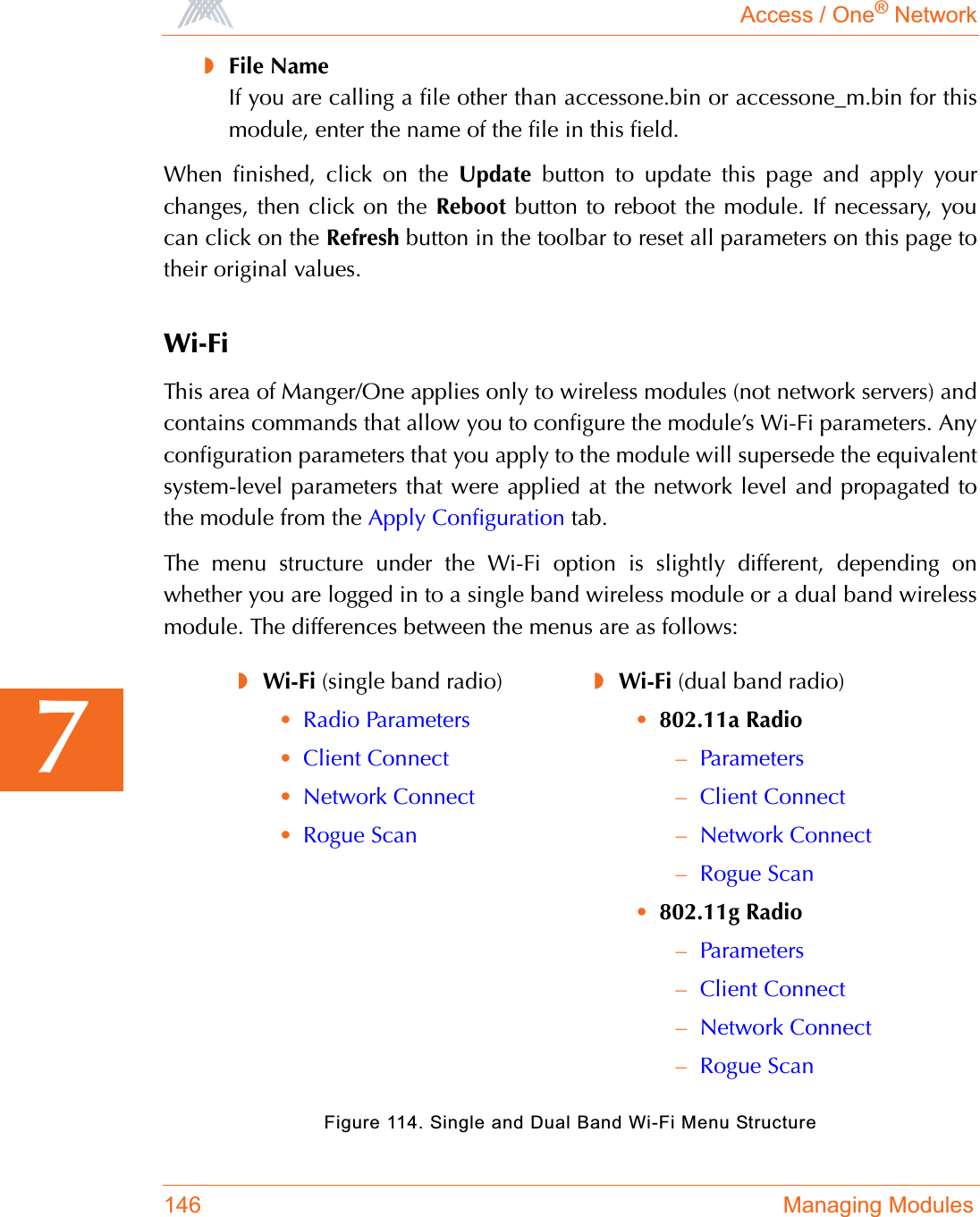 Access / One® Network146 Managing Modules7◗File NameIf you are calling a file other than accessone.bin or accessone_m.bin for thismodule, enter the name of the file in this field.When finished, click on the Update button to update this page and apply yourchanges, then click on the Reboot button to reboot the module. If necessary, youcan click on the Refresh button in the toolbar to reset all parameters on this page totheir original values.Wi-FiThis area of Manger/One applies only to wireless modules (not network servers) andcontains commands that allow you to configure the module’s Wi-Fi parameters. Anyconfiguration parameters that you apply to the module will supersede the equivalentsystem-level parameters that were applied at the network level and propagated tothe module from the Apply Configuration tab.The menu structure under the Wi-Fi option is slightly different, depending onwhether you are logged in to a single band wireless module or a dual band wirelessmodule. The differences between the menus are as follows:Figure 114. Single and Dual Band Wi-Fi Menu Structure◗Wi-Fi (single band radio)•Radio Parameters•Client Connect•Network Connect•Rogue Scan◗Wi-Fi (dual band radio)•802.11a Radio–Parameters–Client Connect–Network Connect–Rogue Scan•802.11g Radio–Parameters–Client Connect–Network Connect–Rogue Scan
