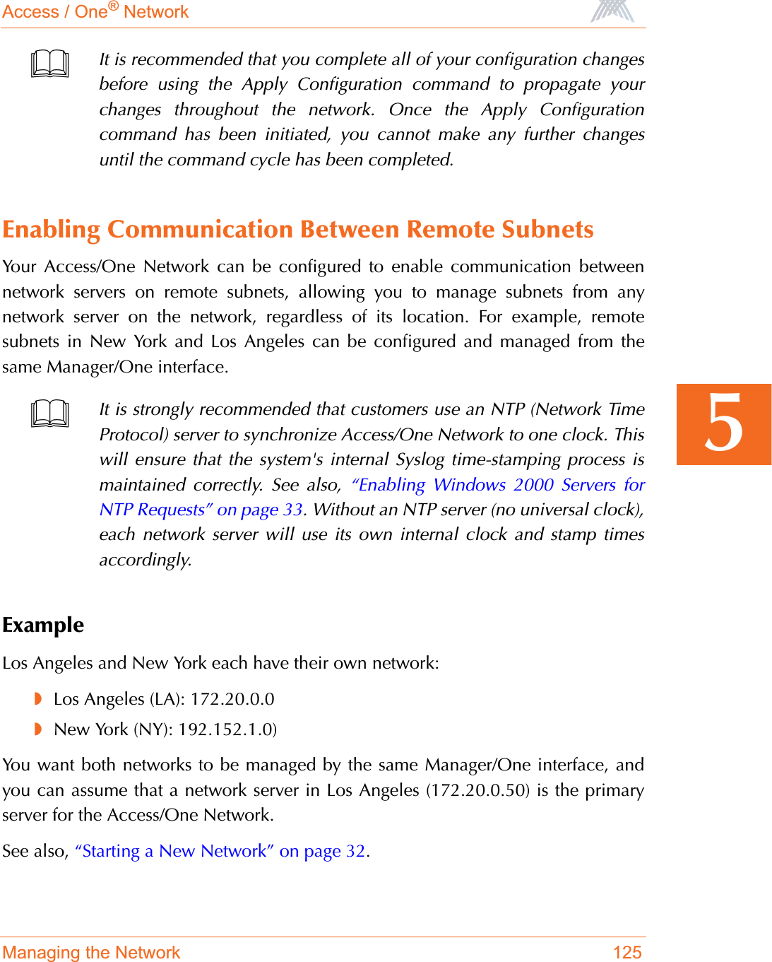 Access / One® NetworkManaging the Network 1255Enabling Communication Between Remote SubnetsYour Access/One Network can be configured to enable communication betweennetwork servers on remote subnets, allowing you to manage subnets from anynetwork server on the network, regardless of its location. For example, remotesubnets in New York and Los Angeles can be configured and managed from thesame Manager/One interface.ExampleLos Angeles and New York each have their own network:◗Los Angeles (LA): 172.20.0.0◗New York (NY): 192.152.1.0)You want both networks to be managed by the same Manager/One interface, andyou can assume that a network server in Los Angeles (172.20.0.50) is the primaryserver for the Access/One Network.See also, “Starting a New Network” on page 32.It is recommended that you complete all of your configuration changesbefore using the Apply Configuration command to propagate yourchanges throughout the network. Once the Apply Configurationcommand has been initiated, you cannot make any further changesuntil the command cycle has been completed.It is strongly recommended that customers use an NTP (Network TimeProtocol) server to synchronize Access/One Network to one clock. Thiswill ensure that the system&apos;s internal Syslog time-stamping process ismaintained correctly. See also, “Enabling Windows 2000 Servers forNTP Requests” on page 33. Without an NTP server (no universal clock),each network server will use its own internal clock and stamp timesaccordingly.
