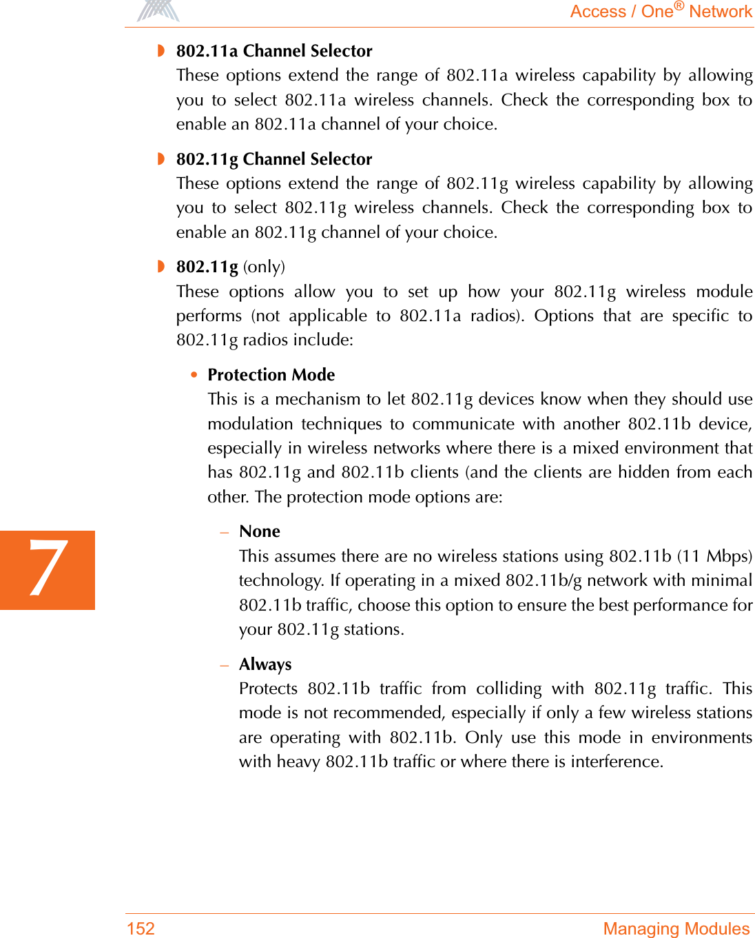 Access / One® Network152 Managing Modules7◗802.11a Channel SelectorThese options extend the range of 802.11a wireless capability by allowingyou to select 802.11a wireless channels. Check the corresponding box toenable an 802.11a channel of your choice.◗802.11g Channel SelectorThese options extend the range of 802.11g wireless capability by allowingyou to select 802.11g wireless channels. Check the corresponding box toenable an 802.11g channel of your choice.◗802.11g (only)These options allow you to set up how your 802.11g wireless moduleperforms (not applicable to 802.11a radios). Options that are specific to802.11g radios include:•Protection ModeThis is a mechanism to let 802.11g devices know when they should usemodulation techniques to communicate with another 802.11b device,especially in wireless networks where there is a mixed environment thathas 802.11g and 802.11b clients (and the clients are hidden from eachother. The protection mode options are:–NoneThis assumes there are no wireless stations using 802.11b (11 Mbps)technology. If operating in a mixed 802.11b/g network with minimal802.11b traffic, choose this option to ensure the best performance foryour 802.11g stations.–AlwaysProtects 802.11b traffic from colliding with 802.11g traffic. Thismode is not recommended, especially if only a few wireless stationsare operating with 802.11b. Only use this mode in environmentswith heavy 802.11b traffic or where there is interference.