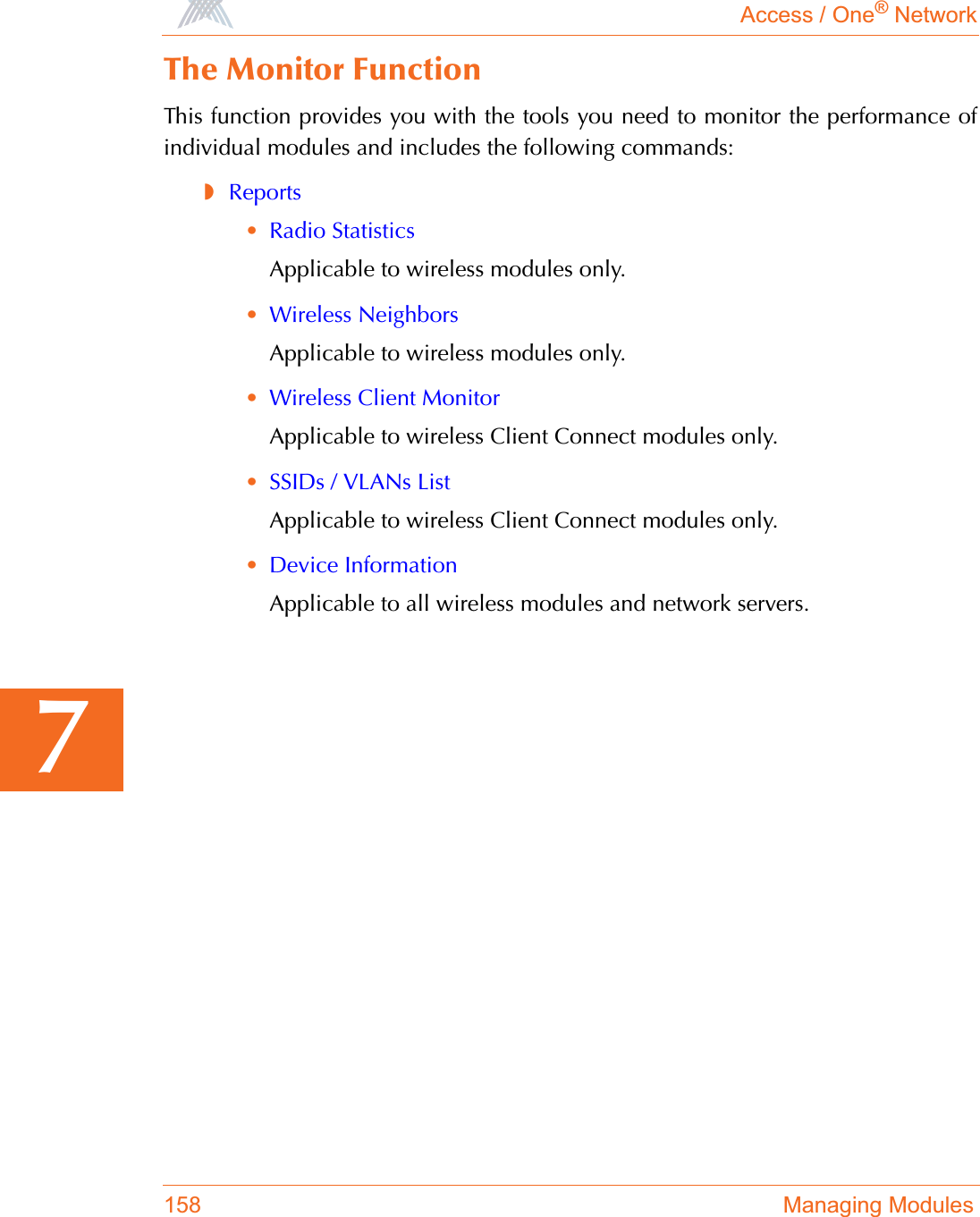 Access / One® Network158 Managing Modules7The Monitor FunctionThis function provides you with the tools you need to monitor the performance ofindividual modules and includes the following commands:◗Reports•Radio StatisticsApplicable to wireless modules only.•Wireless NeighborsApplicable to wireless modules only.•Wireless Client MonitorApplicable to wireless Client Connect modules only.•SSIDs / VLANs ListApplicable to wireless Client Connect modules only.•Device InformationApplicable to all wireless modules and network servers.