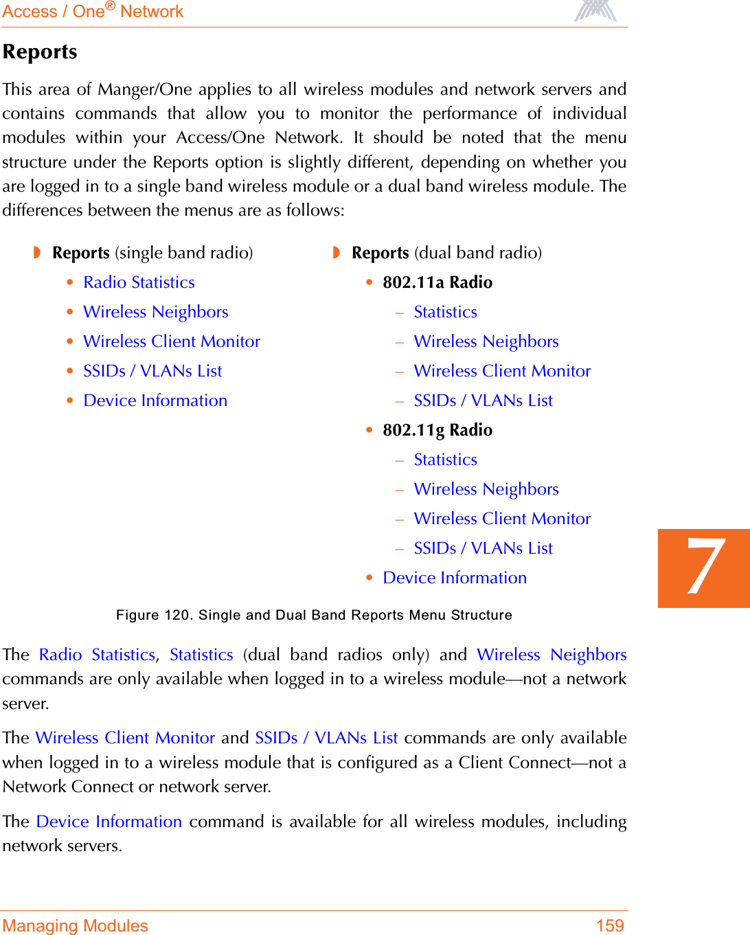 Access / One® NetworkManaging Modules 1597ReportsThis area of Manger/One applies to all wireless modules and network servers andcontains commands that allow you to monitor the performance of individualmodules within your Access/One Network. It should be noted that the menustructure under the Reports option is slightly different, depending on whether youare logged in to a single band wireless module or a dual band wireless module. Thedifferences between the menus are as follows:Figure 120. Single and Dual Band Reports Menu StructureThe  Radio Statistics,Statistics (dual band radios only) and Wireless Neighborscommands are only available when logged in to a wireless module—not a networkserver.The  Wireless Client Monitor and SSIDs / VLANs List commands are only availablewhen logged in to a wireless module that is configured as a Client Connect—not aNetwork Connect or network server.The  Device Information command is available for all wireless modules, includingnetwork servers.◗Reports (single band radio)•Radio Statistics•Wireless Neighbors•Wireless Client Monitor•SSIDs / VLANs List•Device Information◗Reports (dual band radio)•802.11a Radio–Statistics–Wireless Neighbors–Wireless Client Monitor–SSIDs / VLANs List•802.11g Radio–Statistics–Wireless Neighbors–Wireless Client Monitor–SSIDs / VLANs List•Device Information