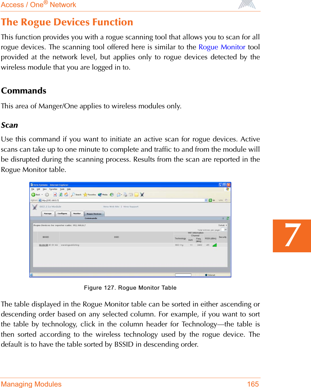 Access / One® NetworkManaging Modules 1657The Rogue Devices FunctionThis function provides you with a rogue scanning tool that allows you to scan for allrogue devices. The scanning tool offered here is similar to the Rogue Monitor toolprovided at the network level, but applies only to rogue devices detected by thewireless module that you are logged in to.CommandsThis area of Manger/One applies to wireless modules only.ScanUse this command if you want to initiate an active scan for rogue devices. Activescans can take up to one minute to complete and traffic to and from the module willbe disrupted during the scanning process. Results from the scan are reported in theRogue Monitor table.Figure 127. Rogue Monitor TableThe table displayed in the Rogue Monitor table can be sorted in either ascending ordescending order based on any selected column. For example, if you want to sortthe table by technology, click in the column header for Technology—the table isthen sorted according to the wireless technology used by the rogue device. Thedefault is to have the table sorted by BSSID in descending order.