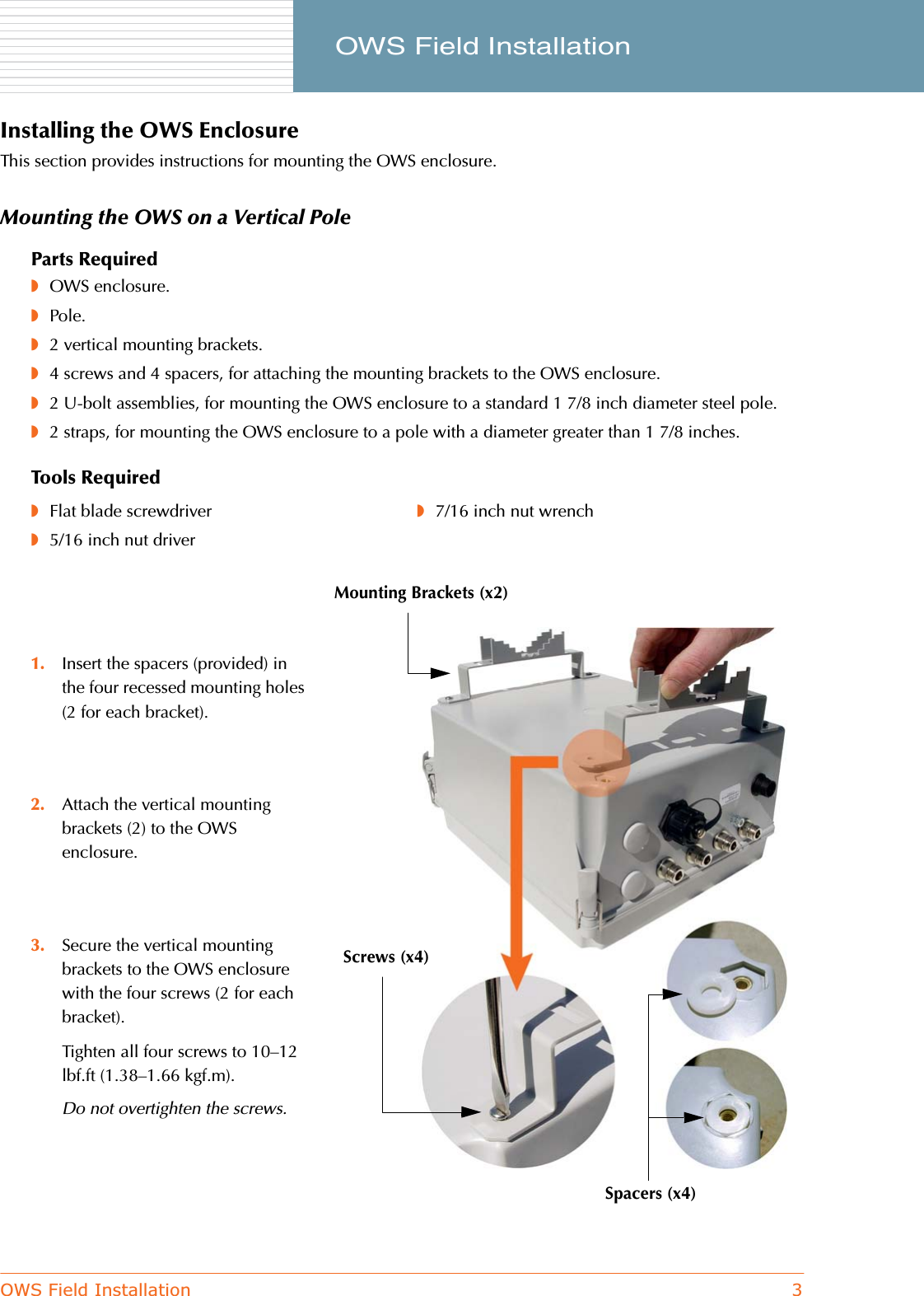 OWS Field Installation 3     OWS Field InstallationInstalling the OWS EnclosureThis section provides instructions for mounting the OWS enclosure.Mounting the OWS on a Vertical PoleParts Required◗OWS enclosure.◗Pole.◗2 vertical mounting brackets.◗4 screws and 4 spacers, for attaching the mounting brackets to the OWS enclosure.◗2 U-bolt assemblies, for mounting the OWS enclosure to a standard 1 7/8 inch diameter steel pole.◗2 straps, for mounting the OWS enclosure to a pole with a diameter greater than 1 7/8 inches.Tools Required◗Flat blade screwdriver◗5/16 inch nut driver◗7/16 inch nut wrench1. Insert the spacers (provided) in the four recessed mounting holes (2 for each bracket). 2. Attach the vertical mounting brackets (2) to the OWS enclosure.3. Secure the vertical mounting brackets to the OWS enclosure with the four screws (2 for each bracket).Tighten all four screws to 10–12 lbf.ft (1.38–1.66 kgf.m).Do not overtighten the screws.Screws (x4)Mounting Brackets (x2)Spacers (x4)
