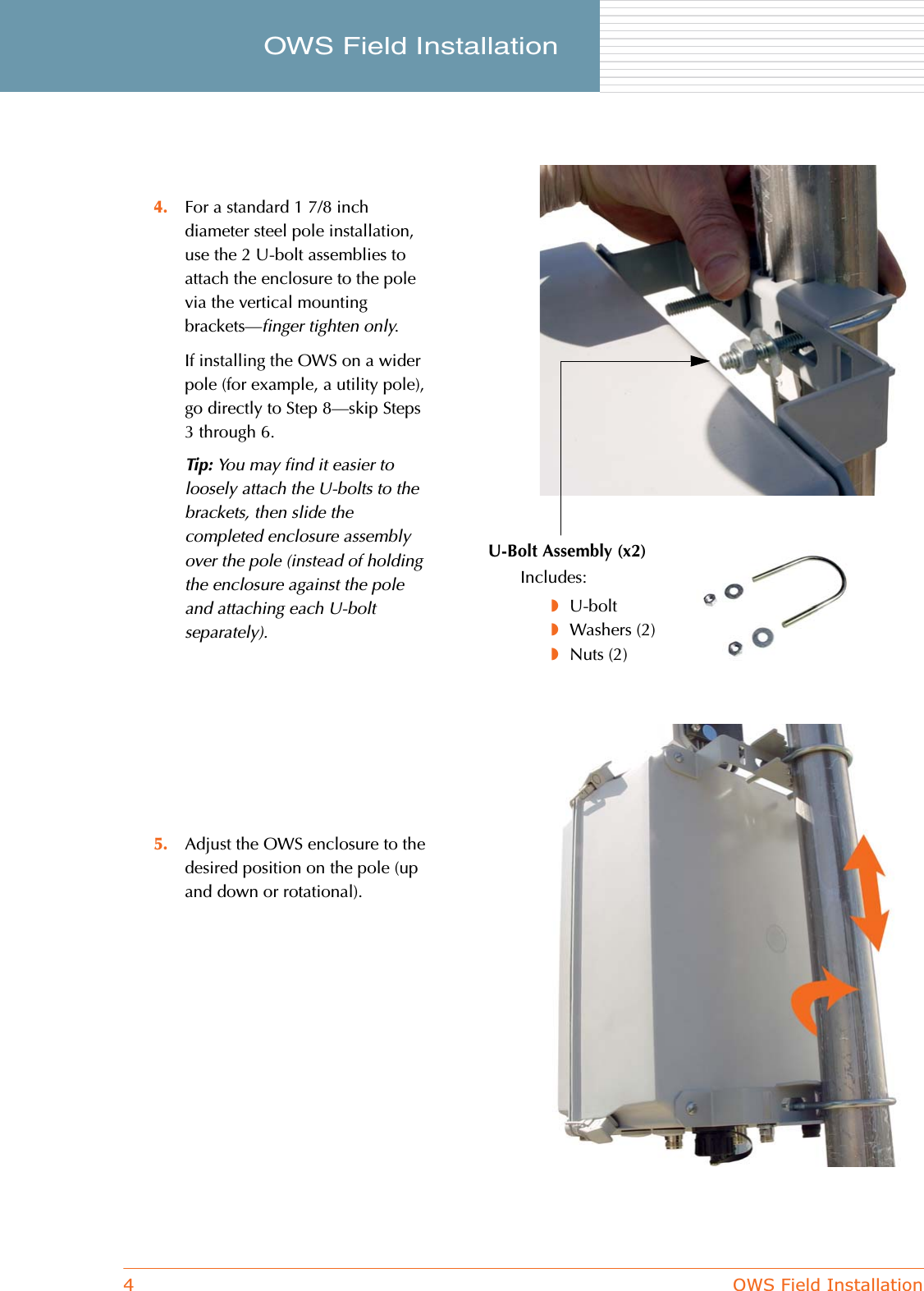 4OWS Field InstallationOWS Field Installation     4. For a standard 1 7/8 inch diameter steel pole installation, use the 2 U-bolt assemblies to attach the enclosure to the pole via the vertical mounting brackets—finger tighten only.If installing the OWS on a wider pole (for example, a utility pole), go directly to Step 8—skip Steps 3 through 6.Tip: You may find it easier to loosely attach the U-bolts to the brackets, then slide the completed enclosure assembly over the pole (instead of holding the enclosure against the pole and attaching each U-bolt separately).5. Adjust the OWS enclosure to the desired position on the pole (up and down or rotational).U-Bolt Assembly (x2)Includes:◗U-bolt◗Washers (2)◗Nuts (2)