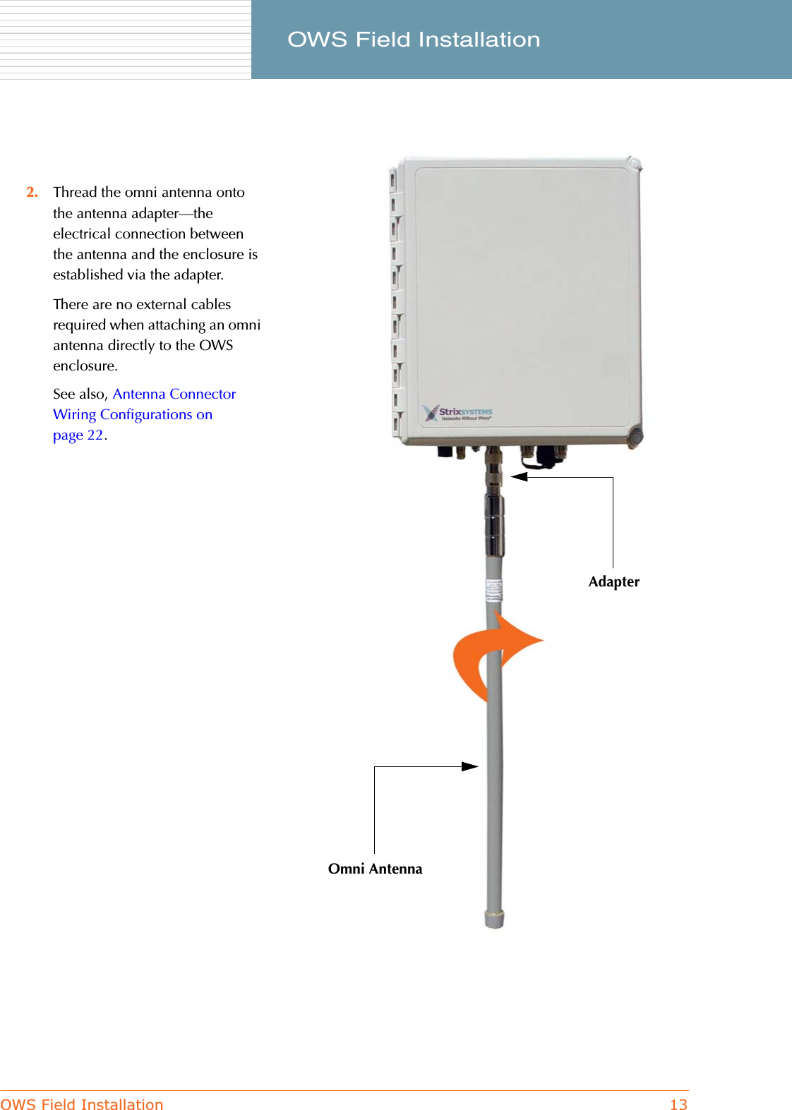 OWS Field Installation 13     OWS Field Installation2. Thread the omni antenna onto the antenna adapter—the electrical connection between the antenna and the enclosure is established via the adapter.There are no external cables required when attaching an omni antenna directly to the OWS enclosure.See also, Antenna Connector Wiring Configurations on page 22.AdapterOmni Antenna