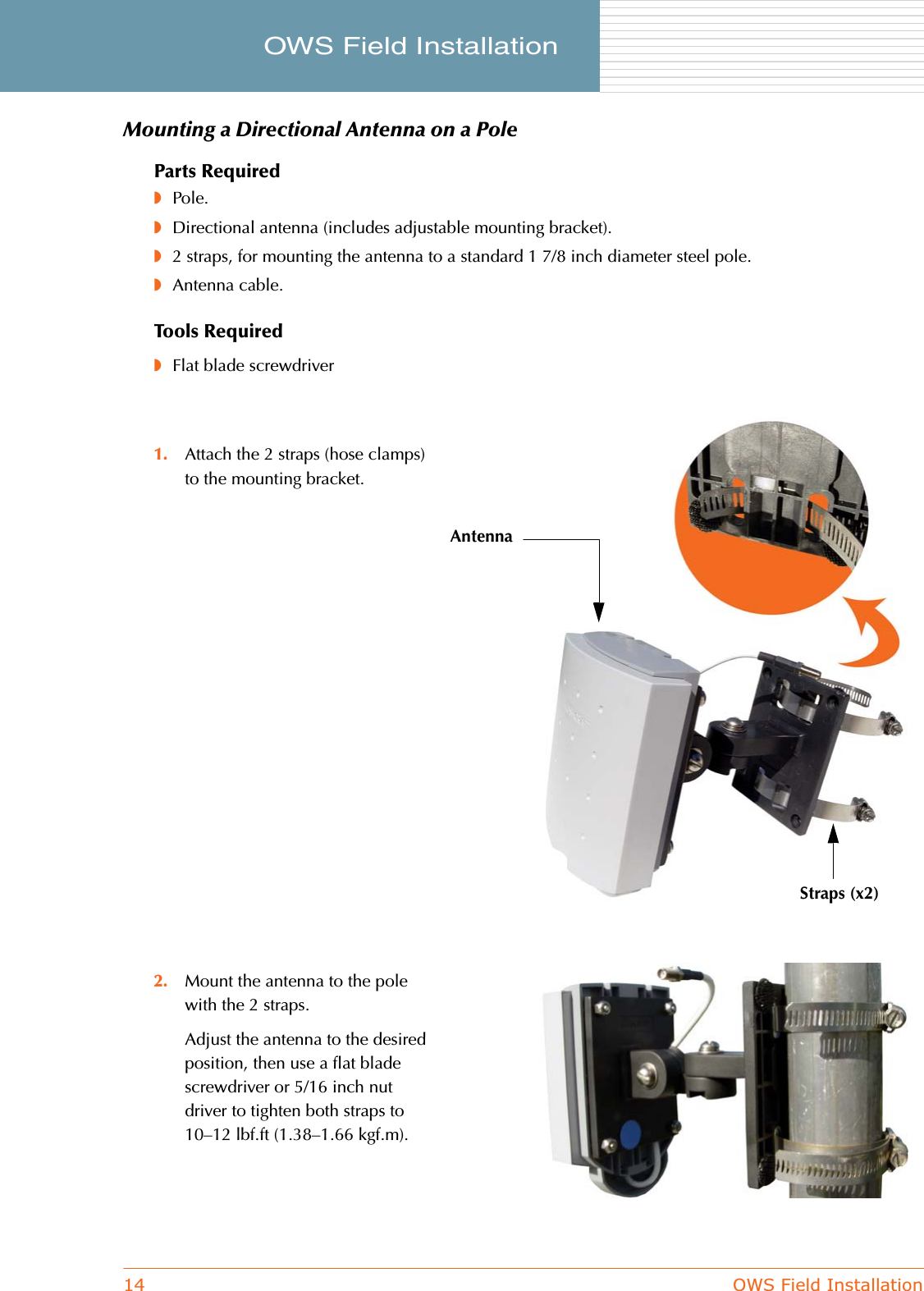 14 OWS Field InstallationOWS Field Installation     Mounting a Directional Antenna on a PoleParts Required◗Pole.◗Directional antenna (includes adjustable mounting bracket).◗2 straps, for mounting the antenna to a standard 1 7/8 inch diameter steel pole.◗Antenna cable.Tools Required◗Flat blade screwdriver1. Attach the 2 straps (hose clamps) to the mounting bracket.2. Mount the antenna to the pole with the 2 straps.Adjust the antenna to the desired position, then use a flat blade screwdriver or 5/16 inch nut driver to tighten both straps to 10–12 lbf.ft (1.38–1.66 kgf.m).AntennaStraps (x2)