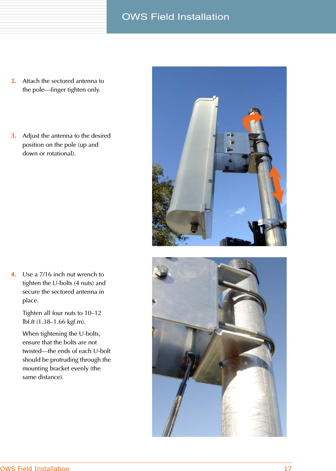 OWS Field Installation 17     OWS Field Installation2. Attach the sectored antenna to the pole—finger tighten only.3. Adjust the antenna to the desired position on the pole (up and down or rotational).4. Use a 7/16 inch nut wrench to tighten the U-bolts (4 nuts) and secure the sectored antenna in place.Tighten all four nuts to 10–12 lbf.ft (1.38–1.66 kgf.m).When tightening the U-bolts, ensure that the bolts are not twisted—the ends of each U-bolt should be protruding through the mounting bracket evenly (the same distance).