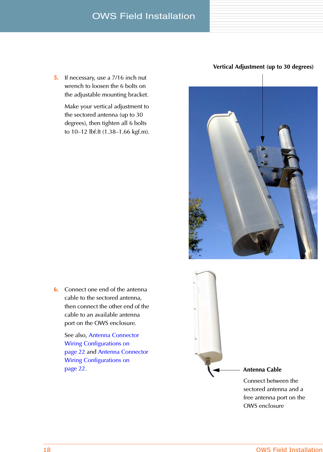 18 OWS Field InstallationOWS Field Installation     5. If necessary, use a 7/16 inch nut wrench to loosen the 6 bolts on the adjustable mounting bracket.Make your vertical adjustment to the sectored antenna (up to 30 degrees), then tighten all 6 bolts to 10–12 lbf.ft (1.38–1.66 kgf.m).6. Connect one end of the antenna cable to the sectored antenna, then connect the other end of the cable to an available antenna port on the OWS enclosure.See also, Antenna Connector Wiring Configurations on page 22 and Antenna Connector Wiring Configurations on page 22.Vertical Adjustment (up to 30 degrees)Antenna CableConnect between the sectored antenna and a free antenna port on the OWS enclosure