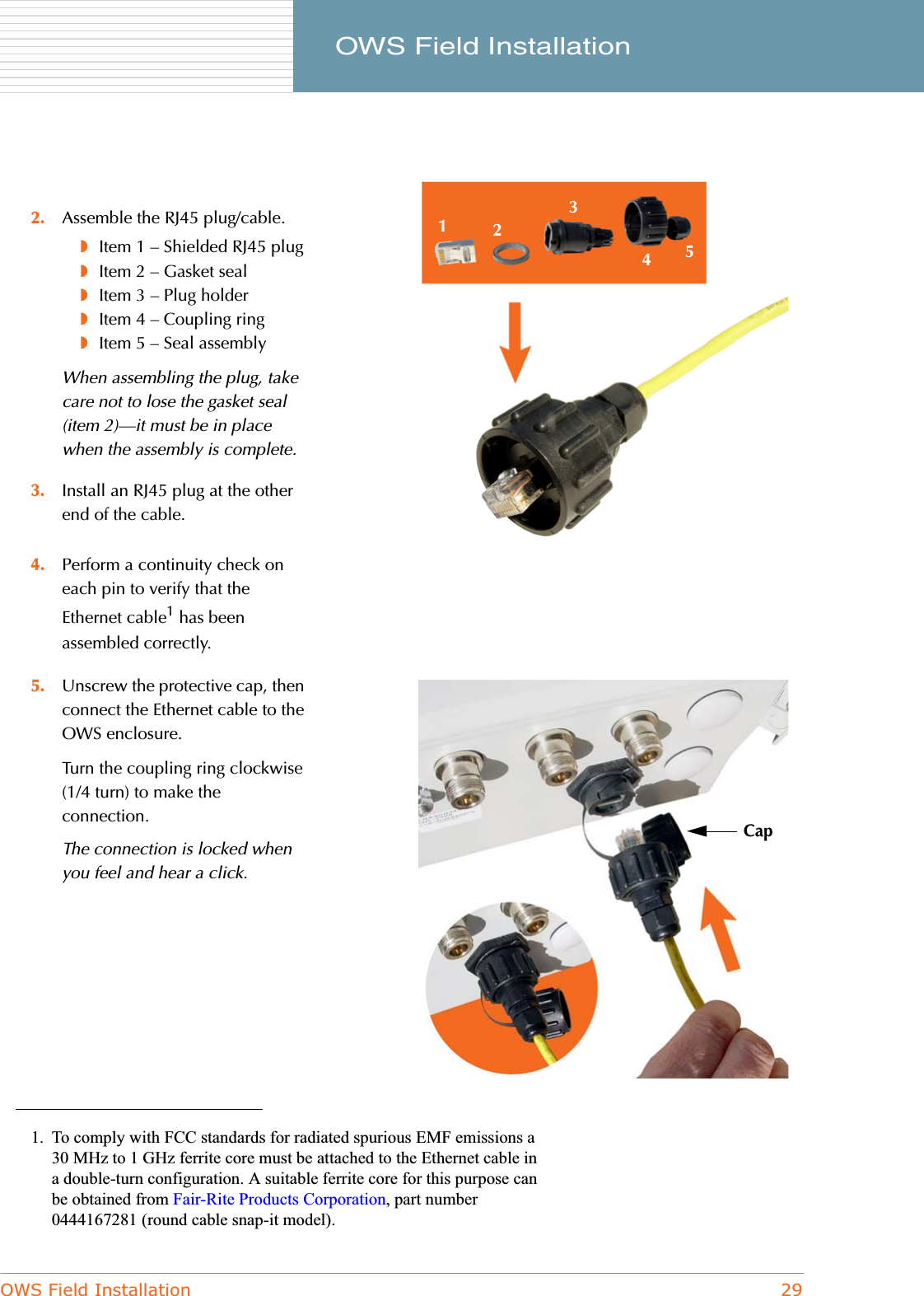 OWS Field Installation 29     OWS Field Installation4. Perform a continuity check on each pin to verify that the Ethernet cable1 has been assembled correctly.2. Assemble the RJ45 plug/cable.◗Item 1 – Shielded RJ45 plug◗Item 2 – Gasket seal◗Item 3 – Plug holder◗Item 4 – Coupling ring◗Item 5 – Seal assemblyWhen assembling the plug, take care not to lose the gasket seal (item 2)—it must be in place when the assembly is complete.3. Install an RJ45 plug at the other end of the cable.1. To comply with FCC standards for radiated spurious EMF emissions a 30 MHz to 1 GHz ferrite core must be attached to the Ethernet cable in a double-turn configuration. A suitable ferrite core for this purpose can be obtained from Fair-Rite Products Corporation, part number 0444167281 (round cable snap-it model).5. Unscrew the protective cap, then connect the Ethernet cable to the OWS enclosure.Turn the coupling ring clockwise (1/4 turn) to make the connection.The connection is locked when you feel and hear a click.12345Cap