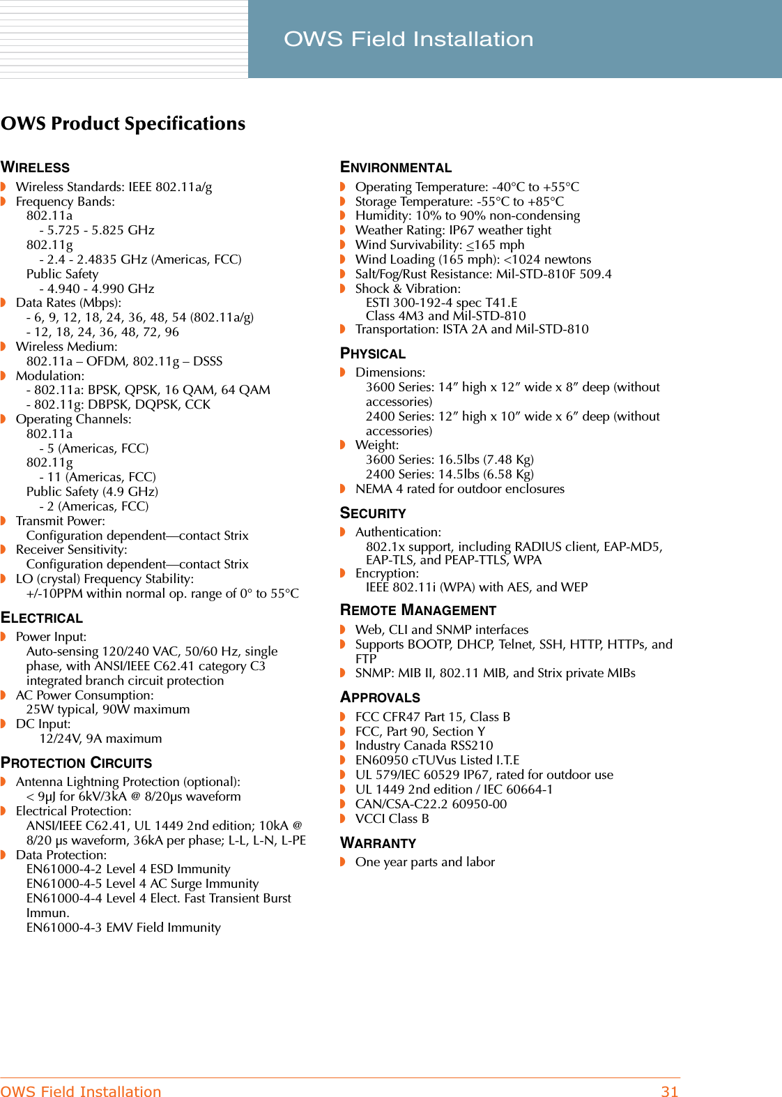 OWS Field Installation 31     OWS Field InstallationOWS Product SpecificationsWIRELESS◗Wireless Standards: IEEE 802.11a/g◗Frequency Bands:802.11a- 5.725 - 5.825 GHz802.11g- 2.4 - 2.4835 GHz (Americas, FCC)Public Safety- 4.940 - 4.990 GHz◗Data Rates (Mbps):- 6, 9, 12, 18, 24, 36, 48, 54 (802.11a/g)- 12, 18, 24, 36, 48, 72, 96◗Wireless Medium:802.11a – OFDM, 802.11g – DSSS◗Modulation:- 802.11a: BPSK, QPSK, 16 QAM, 64 QAM- 802.11g: DBPSK, DQPSK, CCK◗Operating Channels:802.11a- 5 (Americas, FCC)802.11g- 11 (Americas, FCC)Public Safety (4.9 GHz)- 2 (Americas, FCC)◗Transmit Power:Configuration dependent—contact Strix◗Receiver Sensitivity:Configuration dependent—contact Strix◗LO (crystal) Frequency Stability:+/-10PPM within normal op. range of 0° to 55°CELECTRICAL◗Power Input:Auto-sensing 120/240 VAC, 50/60 Hz, single phase, with ANSI/IEEE C62.41 category C3 integrated branch circuit protection◗AC Power Consumption:25W typical, 90W maximum◗DC Input:12/24V, 9A maximumPROTECTION CIRCUITS◗Antenna Lightning Protection (optional):&lt; 9μJ for 6kV/3kA @ 8/20μs waveform◗Electrical Protection:ANSI/IEEE C62.41, UL 1449 2nd edition; 10kA @ 8/20 μs waveform, 36kA per phase; L-L, L-N, L-PE◗Data Protection:EN61000-4-2 Level 4 ESD ImmunityEN61000-4-5 Level 4 AC Surge ImmunityEN61000-4-4 Level 4 Elect. Fast Transient Burst Immun.EN61000-4-3 EMV Field ImmunityENVIRONMENTAL◗Operating Temperature: -40°C to +55°C◗Storage Temperature: -55°C to +85°C◗Humidity: 10% to 90% non-condensing◗Weather Rating: IP67 weather tight◗Wind Survivability: &lt;165 mph◗Wind Loading (165 mph): &lt;1024 newtons◗Salt/Fog/Rust Resistance: Mil-STD-810F 509.4◗Shock &amp; Vibration:ESTI 300-192-4 spec T41.EClass 4M3 and Mil-STD-810◗Transportation: ISTA 2A and Mil-STD-810PHYSICAL◗Dimensions:3600 Series: 14” high x 12” wide x 8” deep (without accessories)2400 Series: 12” high x 10” wide x 6” deep (without accessories)◗Weight:3600 Series: 16.5lbs (7.48 Kg)2400 Series: 14.5lbs (6.58 Kg)◗NEMA 4 rated for outdoor enclosuresSECURITY◗Authentication:802.1x support, including RADIUS client, EAP-MD5, EAP-TLS, and PEAP-TTLS, WPA◗Encryption:IEEE 802.11i (WPA) with AES, and WEPREMOTE MANAGEMENT◗Web, CLI and SNMP interfaces◗Supports BOOTP, DHCP, Telnet, SSH, HTTP, HTTPs, and FTP◗SNMP: MIB II, 802.11 MIB, and Strix private MIBsAPPROVALS◗FCC CFR47 Part 15, Class B◗FCC, Part 90, Section Y◗Industry Canada RSS210◗EN60950 cTUVus Listed I.T.E◗UL 579/IEC 60529 IP67, rated for outdoor use◗UL 1449 2nd edition / IEC 60664-1◗CAN/CSA-C22.2 60950-00◗VCCI Class BWARRANTY◗One year parts and labor