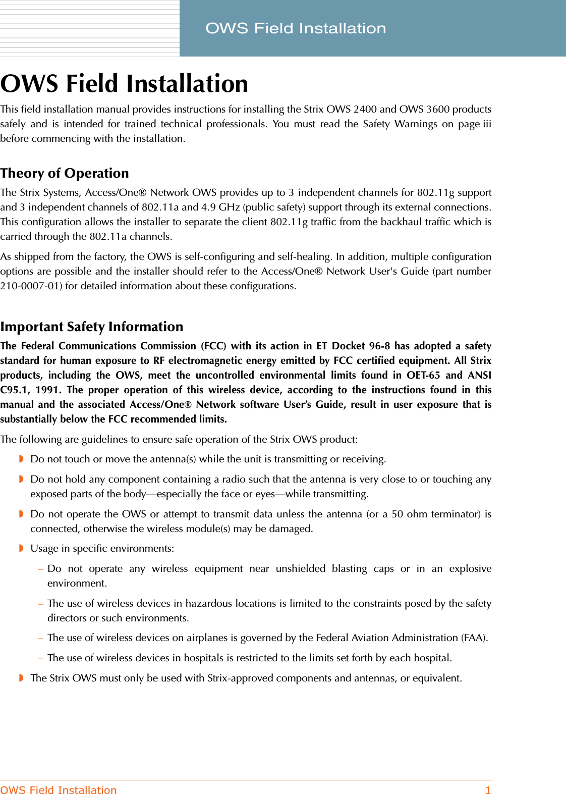 OWS Field Installation 1     OWS Field InstallationOWS Field InstallationThis field installation manual provides instructions for installing the Strix OWS 2400 and OWS 3600 productssafely and is intended for trained technical professionals. You must read the Safety Warnings on page iiibefore commencing with the installation.Theory of OperationThe Strix Systems, Access/One® Network OWS provides up to 3 independent channels for 802.11g supportand 3 independent channels of 802.11a and 4.9 GHz (public safety) support through its external connections.This configuration allows the installer to separate the client 802.11g traffic from the backhaul traffic which iscarried through the 802.11a channels.As shipped from the factory, the OWS is self-configuring and self-healing. In addition, multiple configurationoptions are possible and the installer should refer to the Access/One® Network User&apos;s Guide (part number210-0007-01) for detailed information about these configurations.Important Safety InformationThe Federal Communications Commission (FCC) with its action in ET Docket 96-8 has adopted a safetystandard for human exposure to RF electromagnetic energy emitted by FCC certified equipment. All Strixproducts, including the OWS, meet the uncontrolled environmental limits found in OET-65 and ANSIC95.1, 1991. The proper operation of this wireless device, according to the instructions found in thismanual and the associated Access/One® Network software User’s Guide, result in user exposure that issubstantially below the FCC recommended limits.The following are guidelines to ensure safe operation of the Strix OWS product:◗Do not touch or move the antenna(s) while the unit is transmitting or receiving.◗Do not hold any component containing a radio such that the antenna is very close to or touching anyexposed parts of the body—especially the face or eyes—while transmitting.◗Do not operate the OWS or attempt to transmit data unless the antenna (or a 50 ohm terminator) isconnected, otherwise the wireless module(s) may be damaged.◗Usage in specific environments:–Do not operate any wireless equipment near unshielded blasting caps or in an explosiveenvironment.–The use of wireless devices in hazardous locations is limited to the constraints posed by the safetydirectors or such environments.–The use of wireless devices on airplanes is governed by the Federal Aviation Administration (FAA).–The use of wireless devices in hospitals is restricted to the limits set forth by each hospital.◗The Strix OWS must only be used with Strix-approved components and antennas, or equivalent.