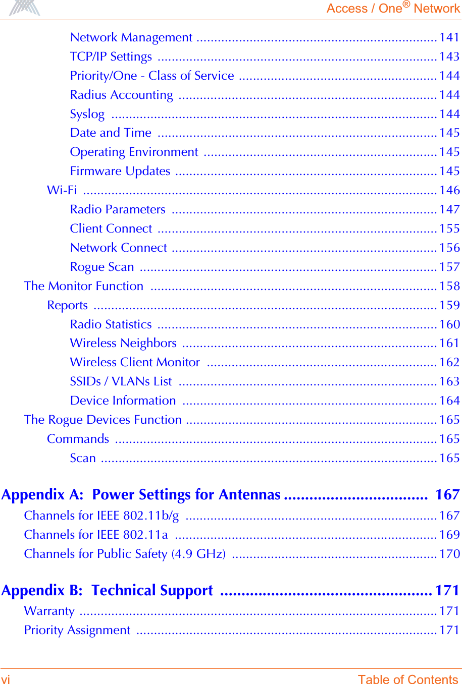 Access / One® Networkvi Table of ContentsNetwork Management .................................................................... 141TCP/IP Settings ............................................................................... 143Priority/One - Class of Service ........................................................ 144Radius Accounting  ......................................................................... 144Syslog ............................................................................................ 144Date and Time  ...............................................................................145Operating Environment  ..................................................................145Firmware Updates .......................................................................... 145Wi-Fi .................................................................................................... 146Radio Parameters  ........................................................................... 147Client Connect  ...............................................................................155Network Connect ........................................................................... 156Rogue Scan  .................................................................................... 157The Monitor Function  ................................................................................. 158Reports ................................................................................................. 159Radio Statistics  ...............................................................................160Wireless Neighbors  ........................................................................ 161Wireless Client Monitor  ................................................................. 162SSIDs / VLANs List  ......................................................................... 163Device Information  ........................................................................ 164The Rogue Devices Function ....................................................................... 165Commands ........................................................................................... 165Scan ............................................................................................... 165Appendix A:  Power Settings for Antennas ..................................  167Channels for IEEE 802.11b/g  ....................................................................... 167Channels for IEEE 802.11a  .......................................................................... 169Channels for Public Safety (4.9 GHz)  .......................................................... 170Appendix B:  Technical Support  .................................................. 171Warranty ..................................................................................................... 171Priority Assignment  ..................................................................................... 171