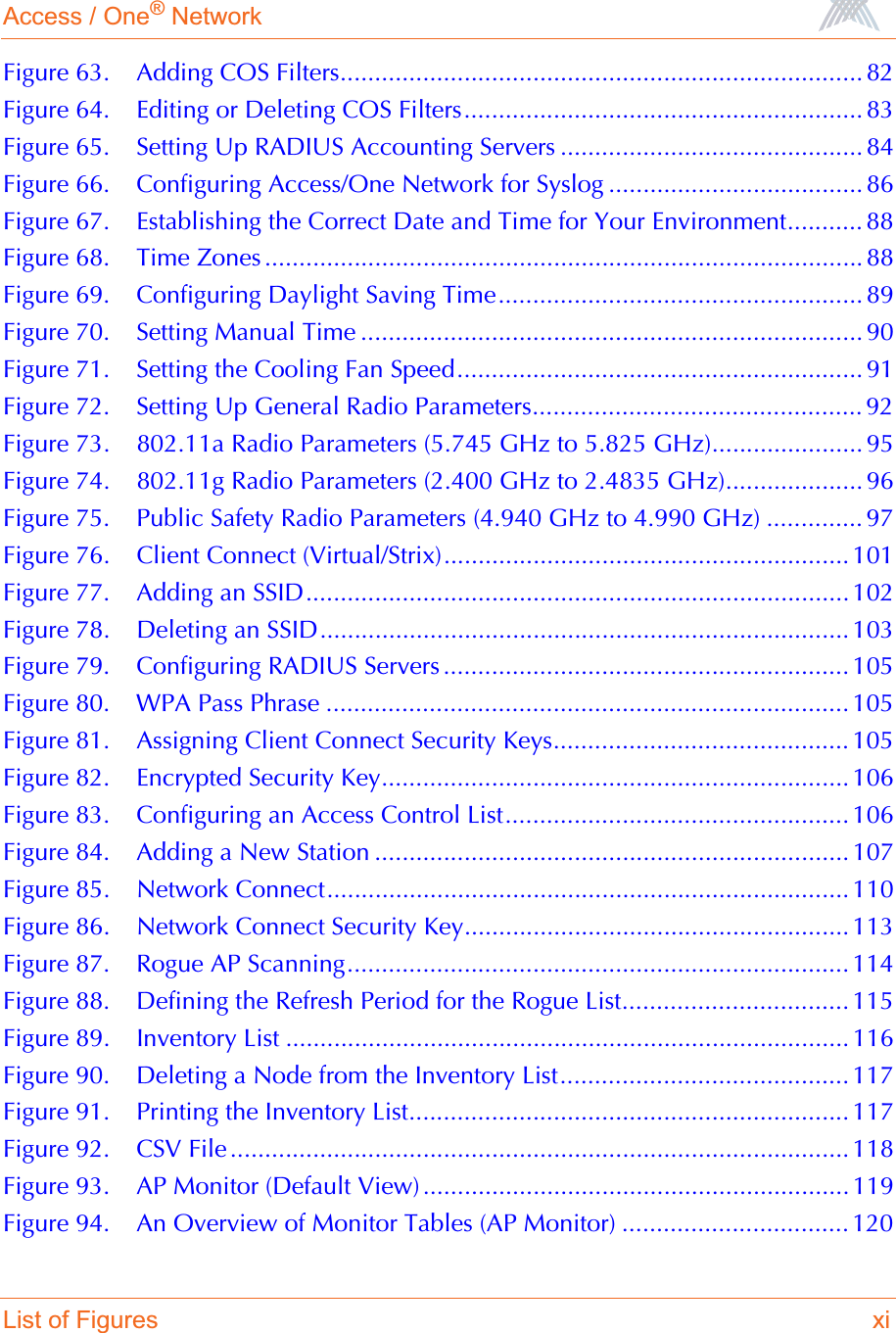 Access / One® NetworkList of Figures xiFigure 63. Adding COS Filters............................................................................ 82Figure 64. Editing or Deleting COS Filters.......................................................... 83Figure 65. Setting Up RADIUS Accounting Servers ............................................ 84Figure 66. Configuring Access/One Network for Syslog ..................................... 86Figure 67. Establishing the Correct Date and Time for Your Environment........... 88Figure 68. Time Zones ....................................................................................... 88Figure 69. Configuring Daylight Saving Time..................................................... 89Figure 70. Setting Manual Time ......................................................................... 90Figure 71. Setting the Cooling Fan Speed........................................................... 91Figure 72. Setting Up General Radio Parameters................................................ 92Figure 73. 802.11a Radio Parameters (5.745 GHz to 5.825 GHz)...................... 95Figure 74. 802.11g Radio Parameters (2.400 GHz to 2.4835 GHz).................... 96Figure 75. Public Safety Radio Parameters (4.940 GHz to 4.990 GHz) .............. 97Figure 76. Client Connect (Virtual/Strix)........................................................... 101Figure 77. Adding an SSID............................................................................... 102Figure 78. Deleting an SSID............................................................................. 103Figure 79. Configuring RADIUS Servers ........................................................... 105Figure 80. WPA Pass Phrase ............................................................................ 105Figure 81. Assigning Client Connect Security Keys........................................... 105Figure 82. Encrypted Security Key.................................................................... 106Figure 83. Configuring an Access Control List.................................................. 106Figure 84. Adding a New Station ..................................................................... 107Figure 85. Network Connect............................................................................ 110Figure 86. Network Connect Security Key........................................................ 113Figure 87. Rogue AP Scanning......................................................................... 114Figure 88. Defining the Refresh Period for the Rogue List................................. 115Figure 89. Inventory List .................................................................................. 116Figure 90. Deleting a Node from the Inventory List.......................................... 117Figure 91. Printing the Inventory List................................................................ 117Figure 92. CSV File .......................................................................................... 118Figure 93. AP Monitor (Default View) .............................................................. 119Figure 94. An Overview of Monitor Tables (AP Monitor) ................................. 120