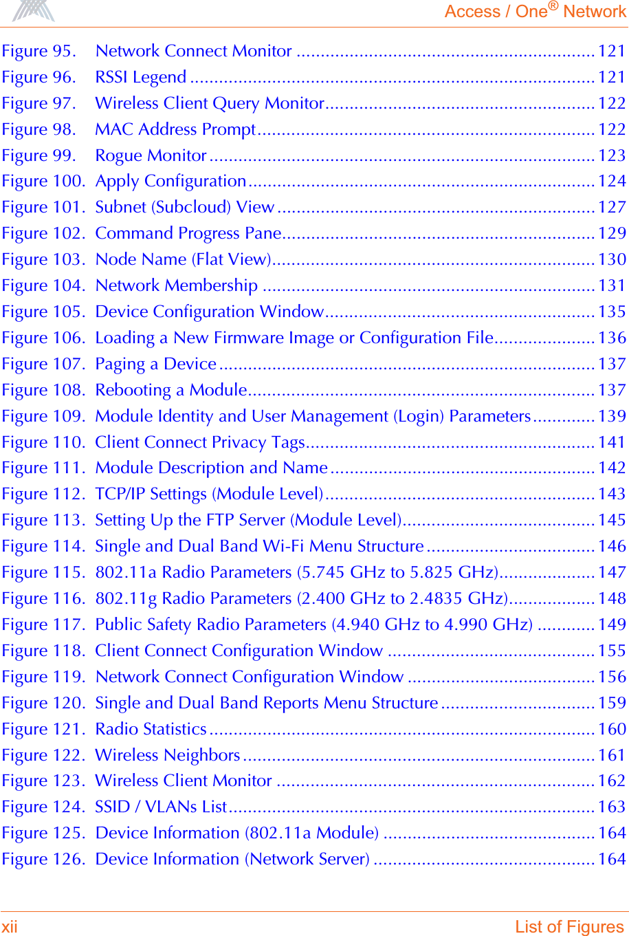 Access / One® Networkxii List of FiguresFigure 95. Network Connect Monitor .............................................................. 121Figure 96. RSSI Legend .................................................................................... 121Figure 97. Wireless Client Query Monitor........................................................ 122Figure 98. MAC Address Prompt...................................................................... 122Figure 99. Rogue Monitor ................................................................................ 123Figure 100. Apply Configuration........................................................................ 124Figure 101. Subnet (Subcloud) View ..................................................................127Figure 102. Command Progress Pane................................................................. 129Figure 103. Node Name (Flat View)................................................................... 130Figure 104. Network Membership ..................................................................... 131Figure 105. Device Configuration Window........................................................ 135Figure 106. Loading a New Firmware Image or Configuration File..................... 136Figure 107. Paging a Device .............................................................................. 137Figure 108. Rebooting a Module........................................................................ 137Figure 109. Module Identity and User Management (Login) Parameters............. 139Figure 110. Client Connect Privacy Tags............................................................ 141Figure 111. Module Description and Name ....................................................... 142Figure 112. TCP/IP Settings (Module Level)........................................................ 143Figure 113. Setting Up the FTP Server (Module Level)........................................ 145Figure 114. Single and Dual Band Wi-Fi Menu Structure ................................... 146Figure 115. 802.11a Radio Parameters (5.745 GHz to 5.825 GHz).................... 147Figure 116. 802.11g Radio Parameters (2.400 GHz to 2.4835 GHz).................. 148Figure 117. Public Safety Radio Parameters (4.940 GHz to 4.990 GHz) ............ 149Figure 118. Client Connect Configuration Window ........................................... 155Figure 119. Network Connect Configuration Window ....................................... 156Figure 120. Single and Dual Band Reports Menu Structure ................................ 159Figure 121. Radio Statistics ................................................................................ 160Figure 122. Wireless Neighbors ......................................................................... 161Figure 123. Wireless Client Monitor .................................................................. 162Figure 124. SSID / VLANs List............................................................................ 163Figure 125. Device Information (802.11a Module) ............................................ 164Figure 126. Device Information (Network Server) .............................................. 164