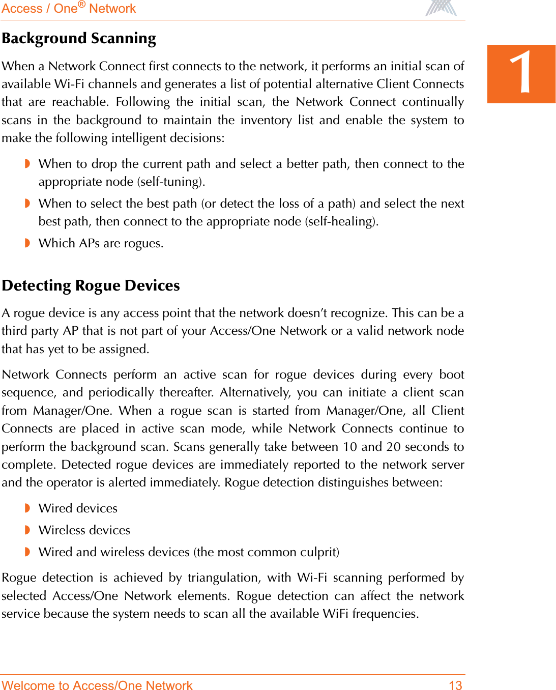 Access / One® NetworkWelcome to Access/One Network 131Background ScanningWhen a Network Connect first connects to the network, it performs an initial scan ofavailable Wi-Fi channels and generates a list of potential alternative Client Connectsthat are reachable. Following the initial scan, the Network Connect continuallyscans in the background to maintain the inventory list and enable the system tomake the following intelligent decisions:◗When to drop the current path and select a better path, then connect to theappropriate node (self-tuning).◗When to select the best path (or detect the loss of a path) and select the nextbest path, then connect to the appropriate node (self-healing).◗Which APs are rogues.Detecting Rogue DevicesA rogue device is any access point that the network doesn’t recognize. This can be athird party AP that is not part of your Access/One Network or a valid network nodethat has yet to be assigned.Network Connects perform an active scan for rogue devices during every bootsequence, and periodically thereafter. Alternatively, you can initiate a client scanfrom Manager/One. When a rogue scan is started from Manager/One, all ClientConnects are placed in active scan mode, while Network Connects continue toperform the background scan. Scans generally take between 10 and 20 seconds tocomplete. Detected rogue devices are immediately reported to the network serverand the operator is alerted immediately. Rogue detection distinguishes between:◗Wired devices◗Wireless devices◗Wired and wireless devices (the most common culprit)Rogue detection is achieved by triangulation, with Wi-Fi scanning performed byselected Access/One Network elements. Rogue detection can affect the networkservice because the system needs to scan all the available WiFi frequencies.