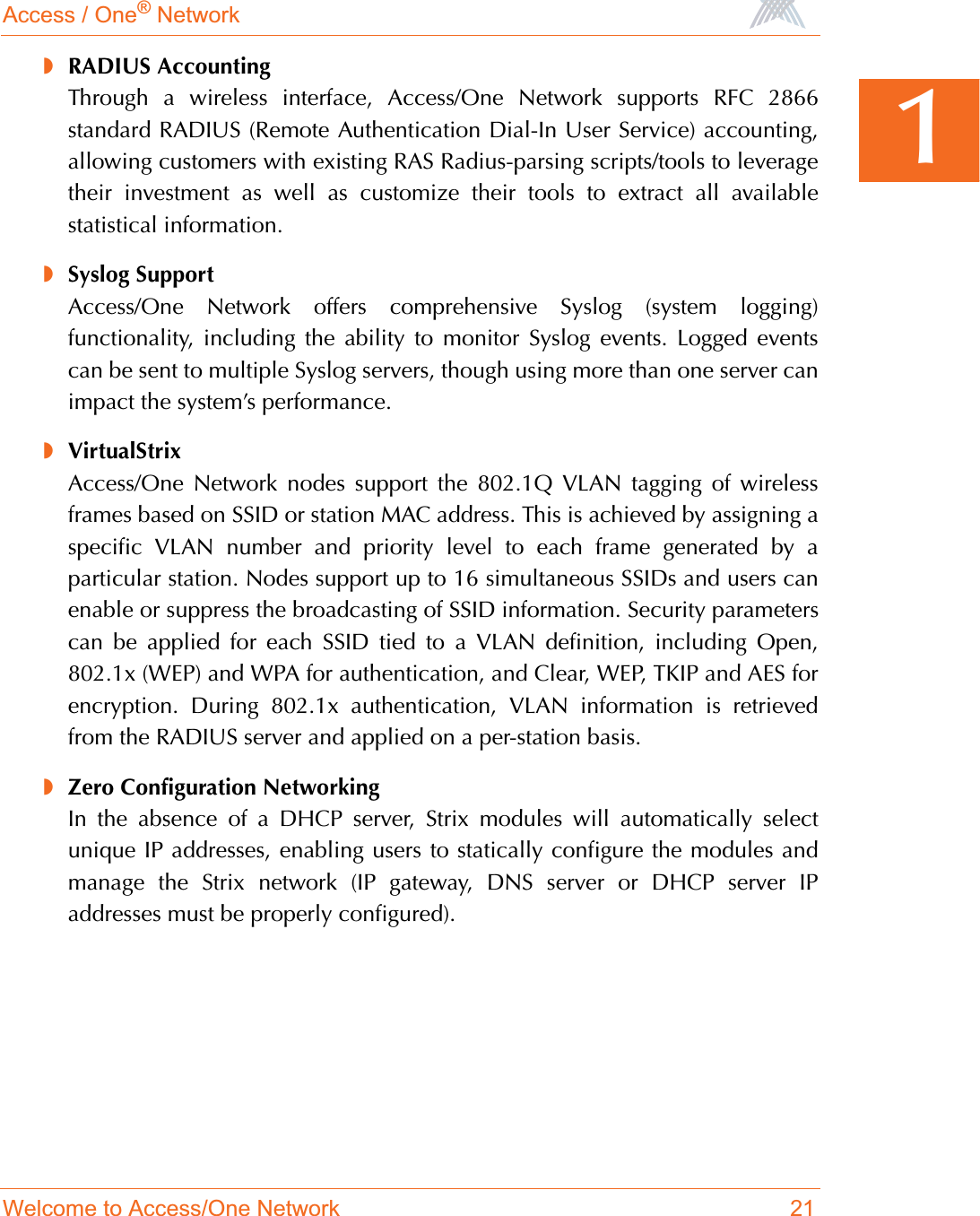 Access / One® NetworkWelcome to Access/One Network 211◗RADIUS AccountingThrough a wireless interface, Access/One Network supports RFC 2866standard RADIUS (Remote Authentication Dial-In User Service) accounting,allowing customers with existing RAS Radius-parsing scripts/tools to leveragetheir investment as well as customize their tools to extract all availablestatistical information.◗Syslog SupportAccess/One Network offers comprehensive Syslog (system logging)functionality, including the ability to monitor Syslog events. Logged eventscan be sent to multiple Syslog servers, though using more than one server canimpact the system’s performance.◗VirtualStrixAccess/One Network nodes support the 802.1Q VLAN tagging of wirelessframes based on SSID or station MAC address. This is achieved by assigning aspecific VLAN number and priority level to each frame generated by aparticular station. Nodes support up to 16 simultaneous SSIDs and users canenable or suppress the broadcasting of SSID information. Security parameterscan be applied for each SSID tied to a VLAN definition, including Open,802.1x (WEP) and WPA for authentication, and Clear, WEP, TKIP and AES forencryption. During 802.1x authentication, VLAN information is retrievedfrom the RADIUS server and applied on a per-station basis.◗Zero Configuration NetworkingIn the absence of a DHCP server, Strix modules will automatically selectunique IP addresses, enabling users to statically configure the modules andmanage the Strix network (IP gateway, DNS server or DHCP server IPaddresses must be properly configured).