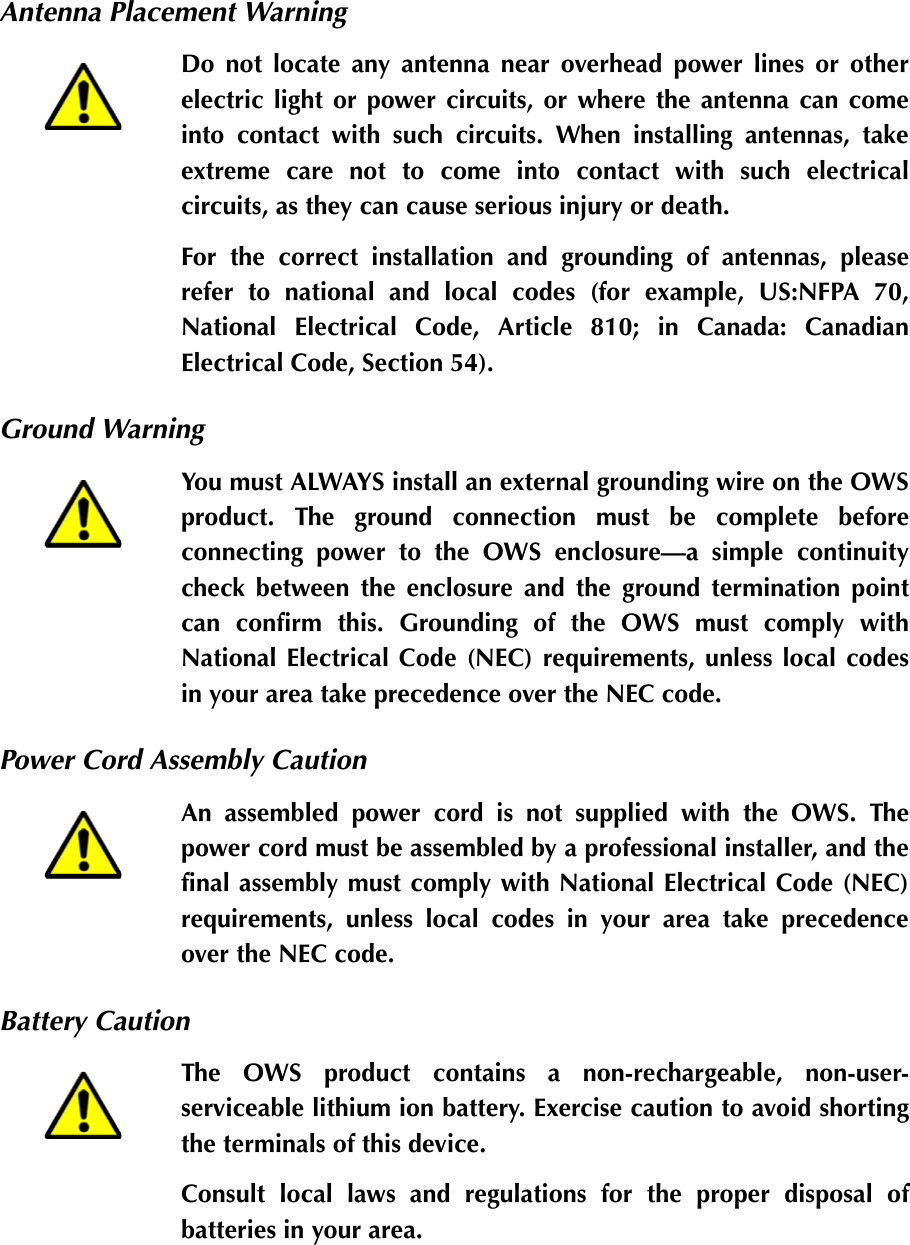 Antenna Placement WarningGround WarningPower Cord Assembly CautionBattery CautionDo not locate any antenna near overhead power lines or otherelectric light or power circuits, or where the antenna can comeinto contact with such circuits. When installing antennas, takeextreme care not to come into contact with such electricalcircuits, as they can cause serious injury or death.For the correct installation and grounding of antennas, pleaserefer to national and local codes (for example, US:NFPA 70,National Electrical Code, Article 810; in Canada: CanadianElectrical Code, Section 54).You must ALWAYS install an external grounding wire on the OWSproduct. The ground connection must be complete beforeconnecting power to the OWS enclosure—a simple continuitycheck between the enclosure and the ground termination pointcan confirm this. Grounding of the OWS must comply withNational Electrical Code (NEC) requirements, unless local codesin your area take precedence over the NEC code.An assembled power cord is not supplied with the OWS. Thepower cord must be assembled by a professional installer, and thefinal assembly must comply with National Electrical Code (NEC)requirements, unless local codes in your area take precedenceover the NEC code.The OWS product contains a non-rechargeable, non-user-serviceable lithium ion battery. Exercise caution to avoid shortingthe terminals of this device.Consult local laws and regulations for the proper disposal ofbatteries in your area.