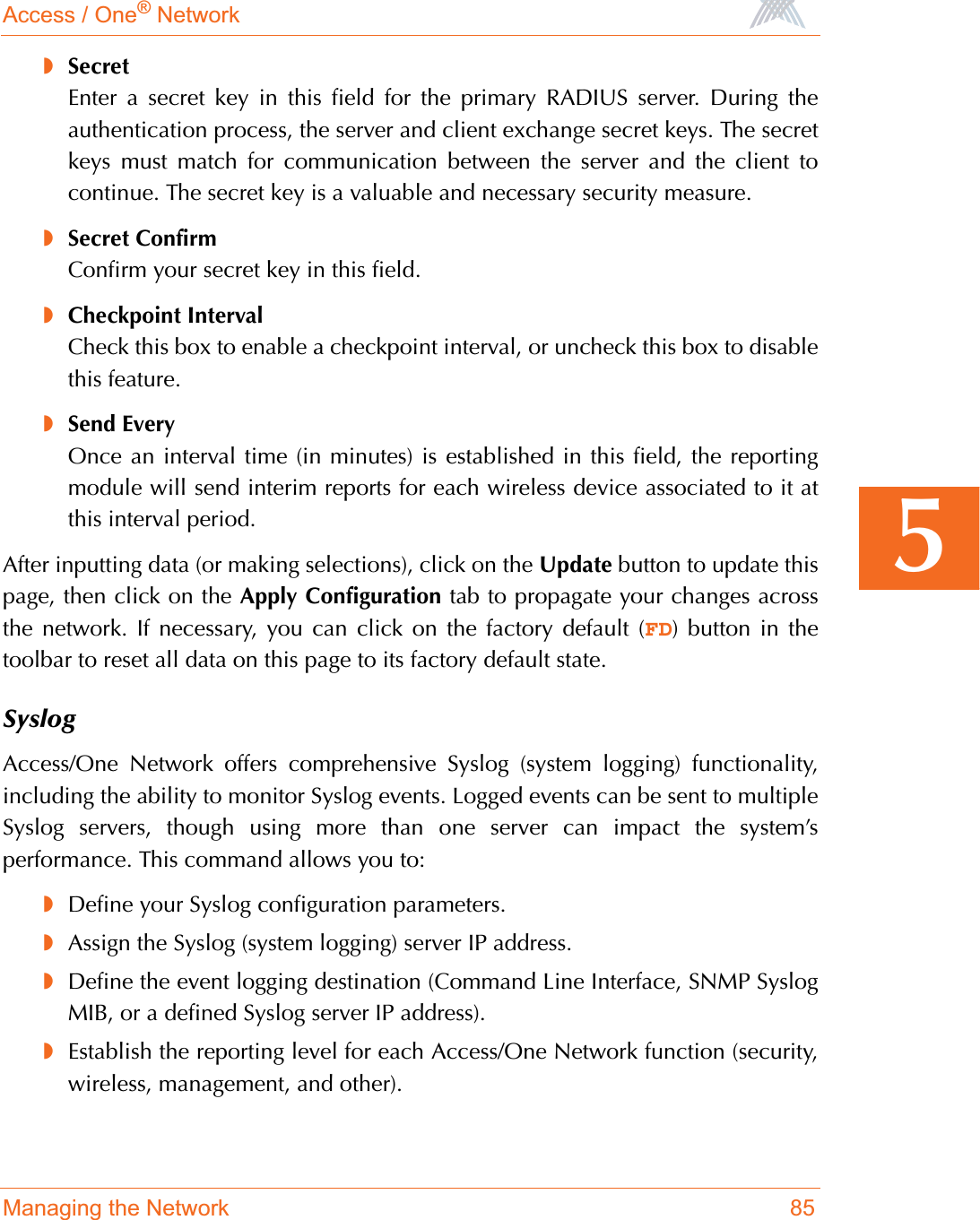 Access / One® NetworkManaging the Network 855◗SecretEnter a secret key in this field for the primary RADIUS server. During theauthentication process, the server and client exchange secret keys. The secretkeys must match for communication between the server and the client tocontinue. The secret key is a valuable and necessary security measure.◗Secret ConfirmConfirm your secret key in this field.◗Checkpoint IntervalCheck this box to enable a checkpoint interval, or uncheck this box to disablethis feature.◗Send EveryOnce an interval time (in minutes) is established in this field, the reportingmodule will send interim reports for each wireless device associated to it atthis interval period.After inputting data (or making selections), click on the Update button to update thispage, then click on the Apply Configuration tab to propagate your changes acrossthe network. If necessary, you can click on the factory default (FD) button in thetoolbar to reset all data on this page to its factory default state.SyslogAccess/One Network offers comprehensive Syslog (system logging) functionality,including the ability to monitor Syslog events. Logged events can be sent to multipleSyslog servers, though using more than one server can impact the system’sperformance. This command allows you to:◗Define your Syslog configuration parameters.◗Assign the Syslog (system logging) server IP address.◗Define the event logging destination (Command Line Interface, SNMP SyslogMIB, or a defined Syslog server IP address).◗Establish the reporting level for each Access/One Network function (security,wireless, management, and other).