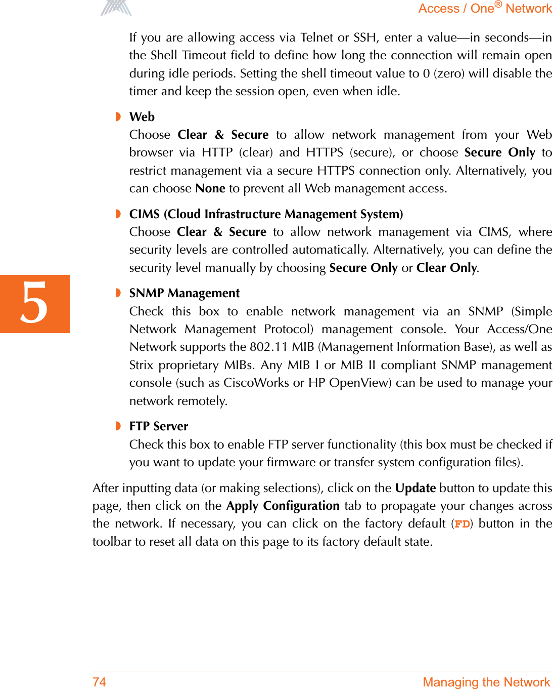 Access / One® Network74 Managing the Network5If you are allowing access via Telnet or SSH, enter a value—in seconds—inthe Shell Timeout field to define how long the connection will remain openduring idle periods. Setting the shell timeout value to 0 (zero) will disable thetimer and keep the session open, even when idle.◗WebChoose Clear &amp; Secure to allow network management from your Webbrowser via HTTP (clear) and HTTPS (secure), or choose Secure Only torestrict management via a secure HTTPS connection only. Alternatively, youcan choose None to prevent all Web management access.◗CIMS (Cloud Infrastructure Management System)Choose Clear &amp; Secure to allow network management via CIMS, wheresecurity levels are controlled automatically. Alternatively, you can define thesecurity level manually by choosing Secure Only or Clear Only.◗SNMP ManagementCheck this box to enable network management via an SNMP (SimpleNetwork Management Protocol) management console. Your Access/OneNetwork supports the 802.11 MIB (Management Information Base), as well asStrix proprietary MIBs. Any MIB I or MIB II compliant SNMP managementconsole (such as CiscoWorks or HP OpenView) can be used to manage yournetwork remotely.◗FTP ServerCheck this box to enable FTP server functionality (this box must be checked ifyou want to update your firmware or transfer system configuration files).After inputting data (or making selections), click on the Update button to update thispage, then click on the Apply Configuration tab to propagate your changes acrossthe network. If necessary, you can click on the factory default (FD) button in thetoolbar to reset all data on this page to its factory default state.