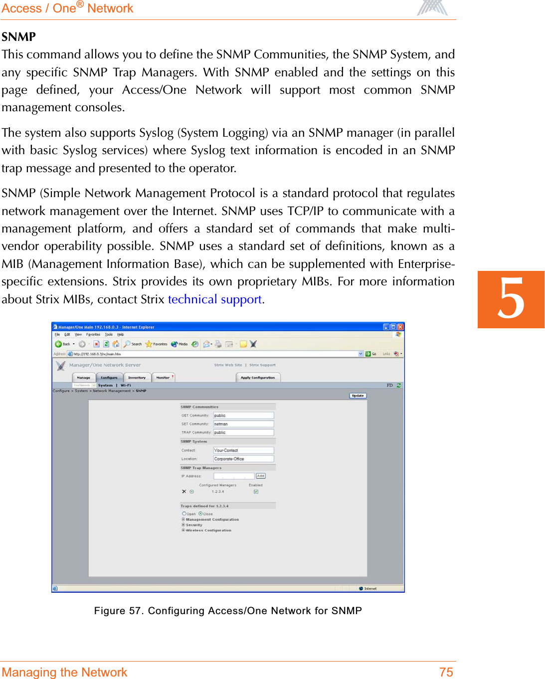 Access / One® NetworkManaging the Network 755SNMPThis command allows you to define the SNMP Communities, the SNMP System, andany specific SNMP Trap Managers. With SNMP enabled and the settings on thispage defined, your Access/One Network will support most common SNMPmanagement consoles.The system also supports Syslog (System Logging) via an SNMP manager (in parallelwith basic Syslog services) where Syslog text information is encoded in an SNMPtrap message and presented to the operator.SNMP (Simple Network Management Protocol is a standard protocol that regulatesnetwork management over the Internet. SNMP uses TCP/IP to communicate with amanagement platform, and offers a standard set of commands that make multi-vendor operability possible. SNMP uses a standard set of definitions, known as aMIB (Management Information Base), which can be supplemented with Enterprise-specific extensions. Strix provides its own proprietary MIBs. For more informationabout Strix MIBs, contact Strix technical support.Figure 57. Configuring Access/One Network for SNMP