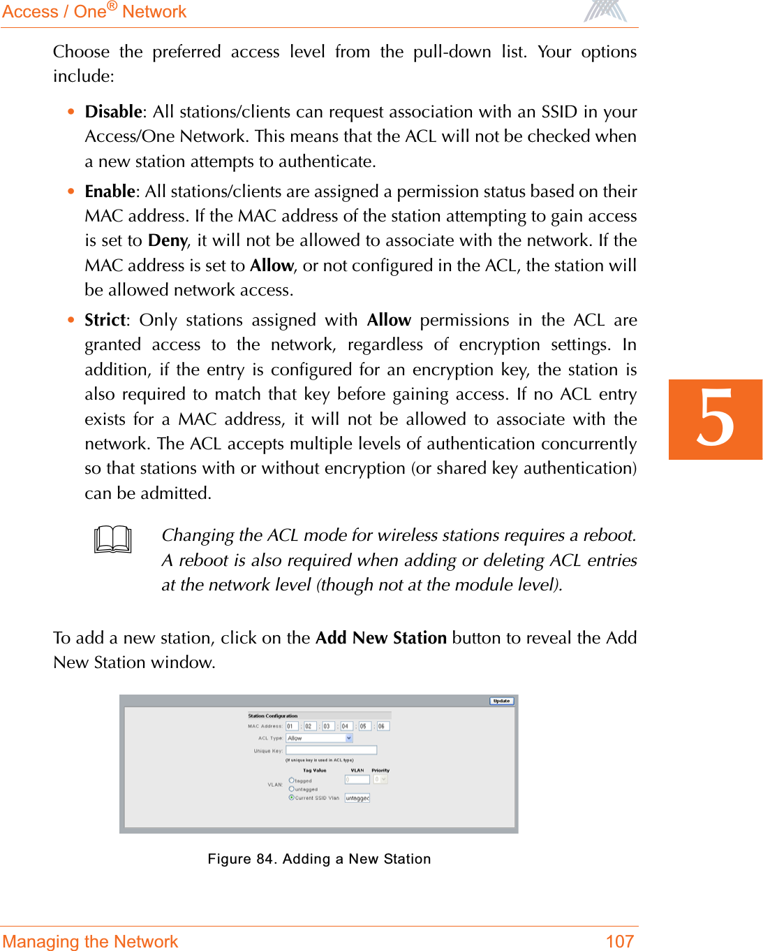 Access / One® NetworkManaging the Network 1075Choose the preferred access level from the pull-down list. Your optionsinclude:•Disable: All stations/clients can request association with an SSID in yourAccess/One Network. This means that the ACL will not be checked whena new station attempts to authenticate.•Enable: All stations/clients are assigned a permission status based on theirMAC address. If the MAC address of the station attempting to gain accessis set to Deny, it will not be allowed to associate with the network. If theMAC address is set to Allow, or not configured in the ACL, the station willbe allowed network access.•Strict: Only stations assigned with Allow permissions in the ACL aregranted access to the network, regardless of encryption settings. Inaddition, if the entry is configured for an encryption key, the station isalso required to match that key before gaining access. If no ACL entryexists for a MAC address, it will not be allowed to associate with thenetwork. The ACL accepts multiple levels of authentication concurrentlyso that stations with or without encryption (or shared key authentication)can be admitted.To add a new station, click on the Add New Station button to reveal the AddNew Station window.Figure 84. Adding a New StationChanging the ACL mode for wireless stations requires a reboot.A reboot is also required when adding or deleting ACL entriesat the network level (though not at the module level).