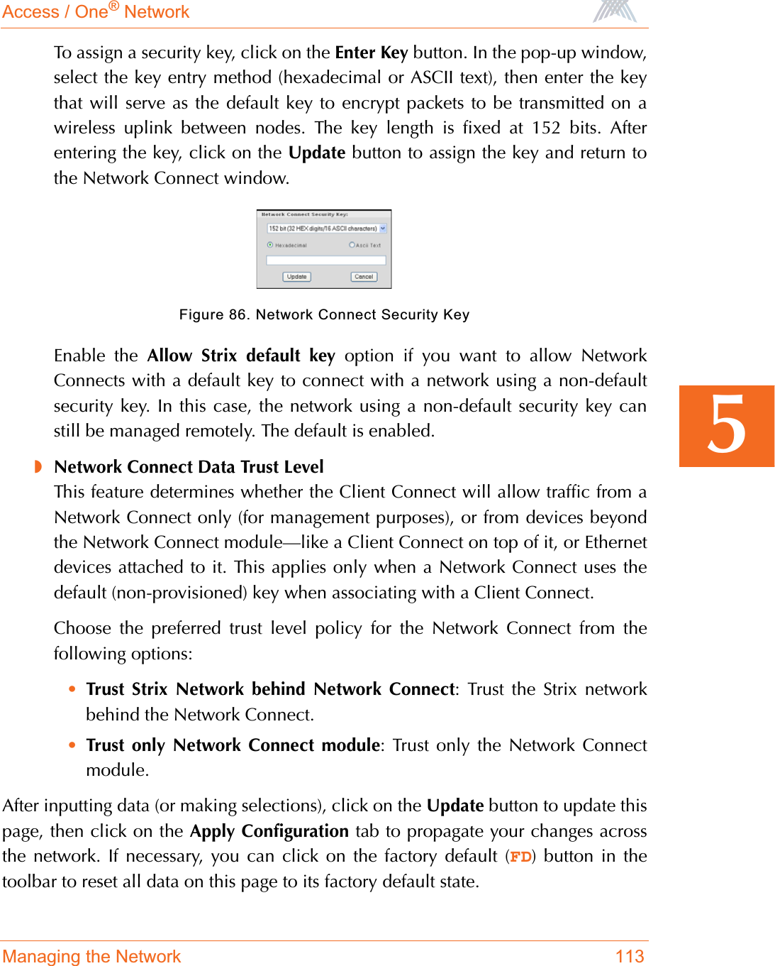 Access / One® NetworkManaging the Network 1135To assign a security key, click on the Enter Key button. In the pop-up window,select the key entry method (hexadecimal or ASCII text), then enter the keythat will serve as the default key to encrypt packets to be transmitted on awireless uplink between nodes. The key length is fixed at 152 bits. Afterentering the key, click on the Update button to assign the key and return tothe Network Connect window.Figure 86. Network Connect Security KeyEnable the Allow Strix default key option if you want to allow NetworkConnects with a default key to connect with a network using a non-defaultsecurity key. In this case, the network using a non-default security key canstill be managed remotely. The default is enabled.◗Network Connect Data Trust LevelThis feature determines whether the Client Connect will allow traffic from aNetwork Connect only (for management purposes), or from devices beyondthe Network Connect module—like a Client Connect on top of it, or Ethernetdevices attached to it. This applies only when a Network Connect uses thedefault (non-provisioned) key when associating with a Client Connect.Choose the preferred trust level policy for the Network Connect from thefollowing options:•Trust Strix Network behind Network Connect: Trust the Strix networkbehind the Network Connect.•Trust only Network Connect module: Trust only the Network Connectmodule.After inputting data (or making selections), click on the Update button to update thispage, then click on the Apply Configuration tab to propagate your changes acrossthe network. If necessary, you can click on the factory default (FD) button in thetoolbar to reset all data on this page to its factory default state.