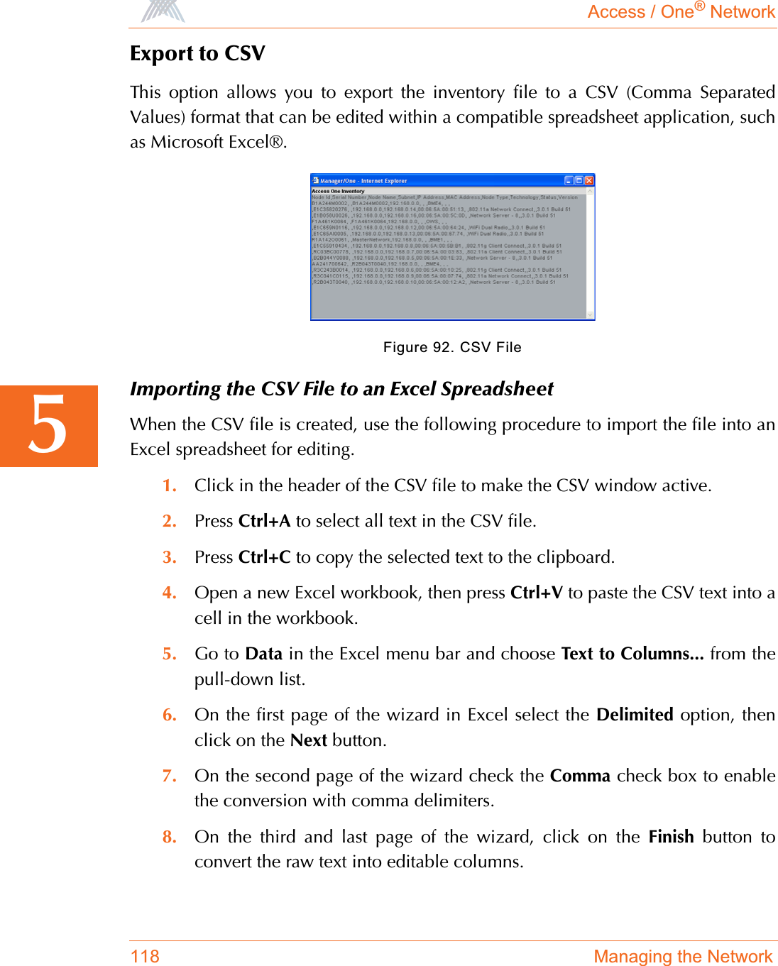 Access / One® Network118 Managing the Network5Export to CSVThis option allows you to export the inventory file to a CSV (Comma SeparatedValues) format that can be edited within a compatible spreadsheet application, suchas Microsoft Excel®.Figure 92. CSV FileImporting the CSV File to an Excel SpreadsheetWhen the CSV file is created, use the following procedure to import the file into anExcel spreadsheet for editing.1. Click in the header of the CSV file to make the CSV window active.2. Press Ctrl+A to select all text in the CSV file.3. Press Ctrl+C to copy the selected text to the clipboard.4. Open a new Excel workbook, then press Ctrl+V to paste the CSV text into acell in the workbook.5. Go to Data in the Excel menu bar and choose Text to Columns... from thepull-down list.6. On the first page of the wizard in Excel select the Delimited option, thenclick on the Next button.7. On the second page of the wizard check the Comma check box to enablethe conversion with comma delimiters.8. On the third and last page of the wizard, click on the Finish button toconvert the raw text into editable columns.