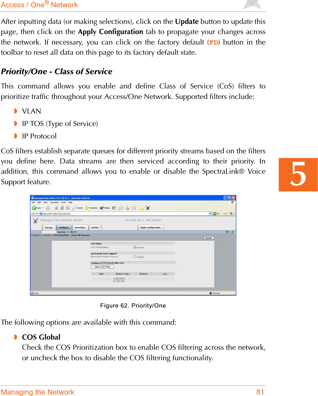 Access / One® NetworkManaging the Network 815After inputting data (or making selections), click on the Update button to update thispage, then click on the Apply Configuration tab to propagate your changes acrossthe network. If necessary, you can click on the factory default (FD) button in thetoolbar to reset all data on this page to its factory default state.Priority/One - Class of ServiceThis command allows you enable and define Class of Service (CoS) filters toprioritize traffic throughout your Access/One Network. Supported filters include:◗VLAN◗IP TOS (Type of Service)◗IP ProtocolCoS filters establish separate queues for different priority streams based on the filtersyou define here. Data streams are then serviced according to their priority. Inaddition, this command allows you to enable or disable the SpectraLink® VoiceSupport feature.Figure 62. Priority/OneThe following options are available with this command:◗COS GlobalCheck the COS Prioritization box to enable COS filtering across the network,or uncheck the box to disable the COS filtering functionality.