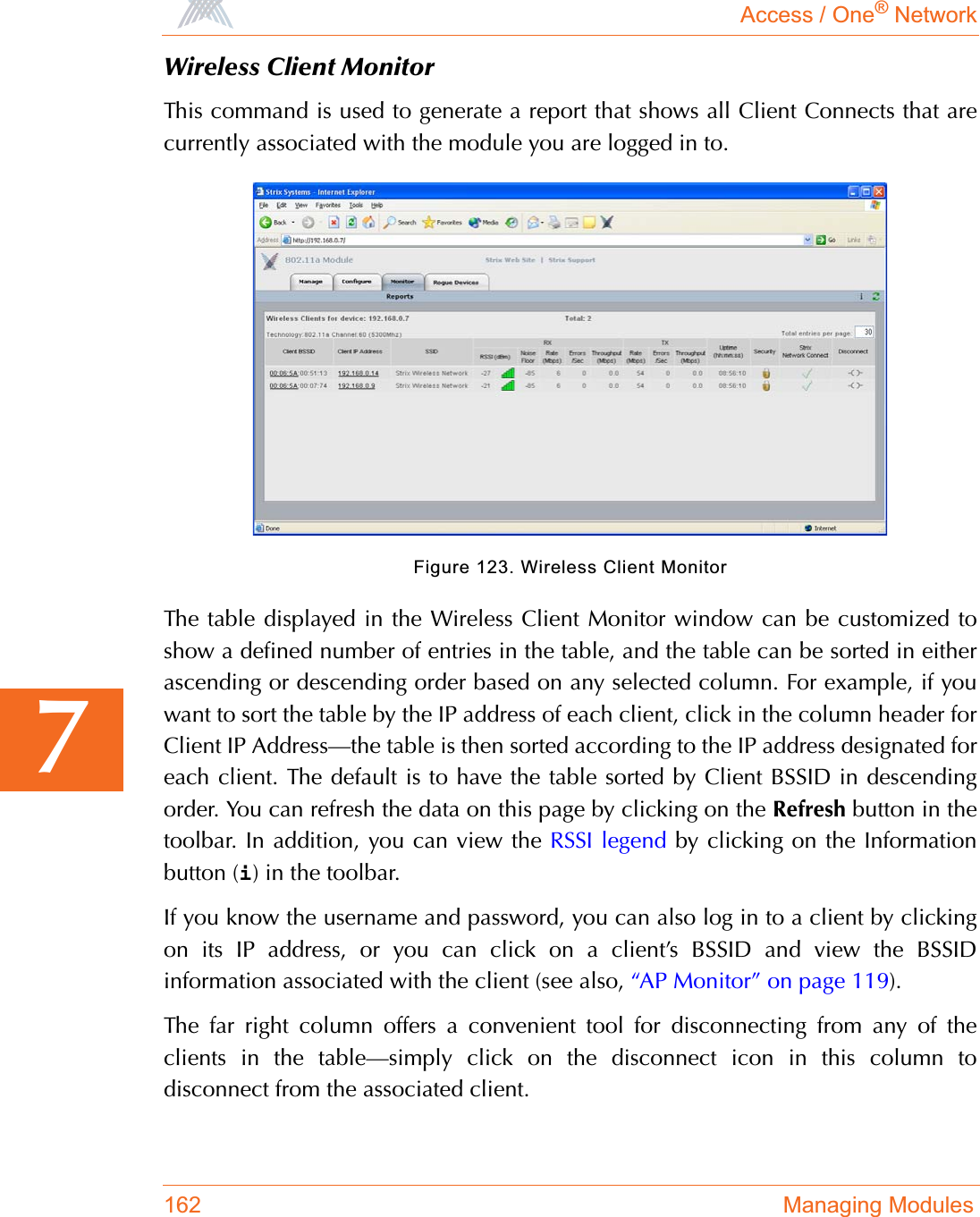 Access / One® Network162 Managing Modules7Wireless Client MonitorThis command is used to generate a report that shows all Client Connects that arecurrently associated with the module you are logged in to.Figure 123. Wireless Client MonitorThe table displayed in the Wireless Client Monitor window can be customized toshow a defined number of entries in the table, and the table can be sorted in eitherascending or descending order based on any selected column. For example, if youwant to sort the table by the IP address of each client, click in the column header forClient IP Address—the table is then sorted according to the IP address designated foreach client. The default is to have the table sorted by Client BSSID in descendingorder. You can refresh the data on this page by clicking on the Refresh button in thetoolbar. In addition, you can view the RSSI legend by clicking on the Informationbutton (i) in the toolbar.If you know the username and password, you can also log in to a client by clickingon its IP address, or you can click on a client’s BSSID and view the BSSIDinformation associated with the client (see also, “AP Monitor” on page 119).The far right column offers a convenient tool for disconnecting from any of theclients in the table—simply click on the disconnect icon in this column todisconnect from the associated client.