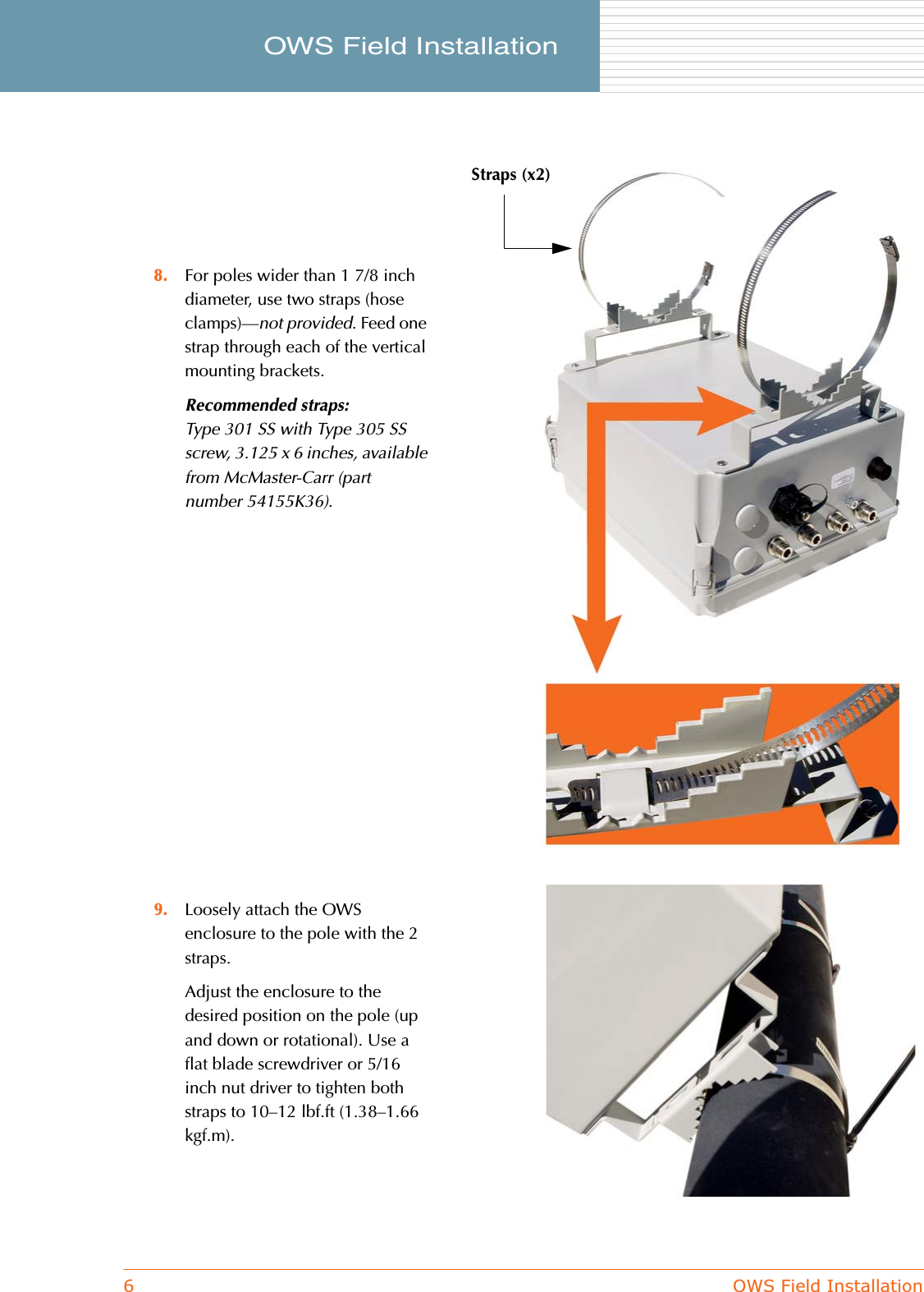 6OWS Field InstallationOWS Field Installation     8. For poles wider than 1 7/8 inch diameter, use two straps (hose clamps)—not provided. Feed one strap through each of the vertical mounting brackets.Recommended straps:Type 301 SS with Type 305 SS screw, 3.125 x 6 inches, available from McMaster-Carr (part number 54155K36).9. Loosely attach the OWS enclosure to the pole with the 2 straps.Adjust the enclosure to the desired position on the pole (up and down or rotational). Use a flat blade screwdriver or 5/16 inch nut driver to tighten both straps to 10–12 lbf.ft (1.38–1.66 kgf.m).Straps (x2)