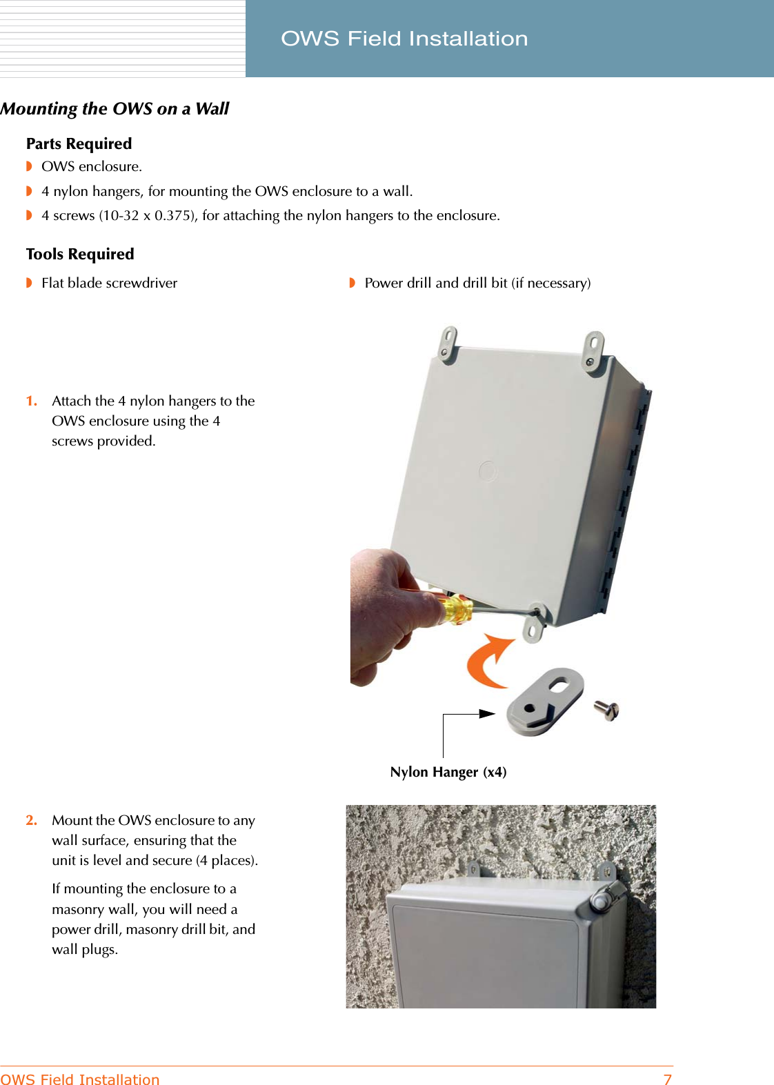 OWS Field Installation 7     OWS Field InstallationMounting the OWS on a WallParts Required◗OWS enclosure.◗4 nylon hangers, for mounting the OWS enclosure to a wall.◗4 screws (10-32 x 0.375), for attaching the nylon hangers to the enclosure.Tools Required◗Flat blade screwdriver ◗Power drill and drill bit (if necessary)1. Attach the 4 nylon hangers to the OWS enclosure using the 4 screws provided.2. Mount the OWS enclosure to any wall surface, ensuring that the unit is level and secure (4 places).If mounting the enclosure to a masonry wall, you will need a power drill, masonry drill bit, and wall plugs.Nylon Hanger (x4)