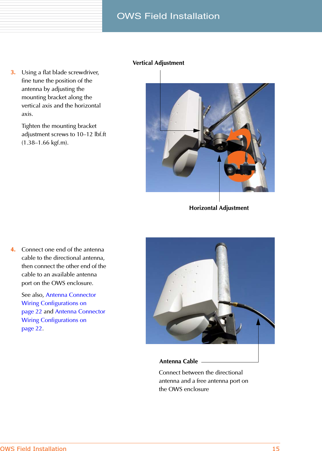 OWS Field Installation 15     OWS Field Installation3. Using a flat blade screwdriver, fine tune the position of the antenna by adjusting the mounting bracket along the vertical axis and the horizontal axis.Tighten the mounting bracket adjustment screws to 10–12 lbf.ft (1.38–1.66 kgf.m).4. Connect one end of the antenna cable to the directional antenna, then connect the other end of the cable to an available antenna port on the OWS enclosure.See also, Antenna Connector Wiring Configurations on page 22 and Antenna Connector Wiring Configurations on page 22.Vertical AdjustmentHorizontal AdjustmentAntenna CableConnect between the directional antenna and a free antenna port on the OWS enclosure