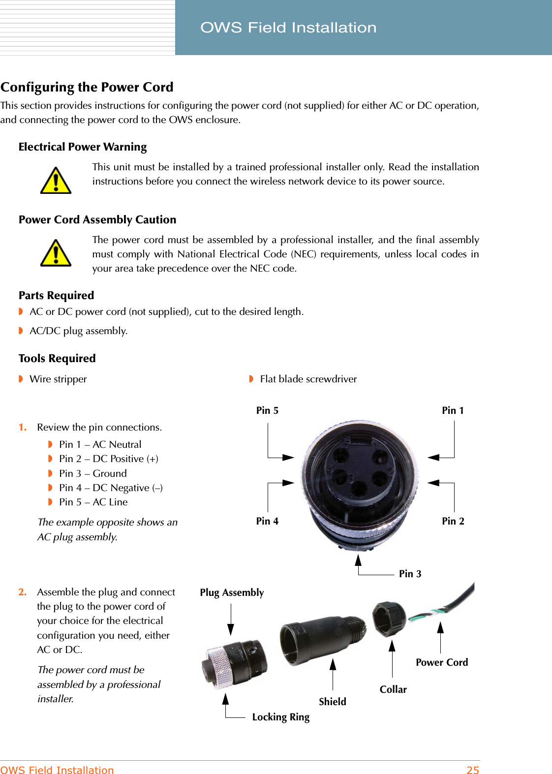 OWS Field Installation 25     OWS Field InstallationConfiguring the Power CordThis section provides instructions for configuring the power cord (not supplied) for either AC or DC operation,and connecting the power cord to the OWS enclosure.Electrical Power WarningPower Cord Assembly CautionParts Required◗AC or DC power cord (not supplied), cut to the desired length.◗AC/DC plug assembly.Tools RequiredThis unit must be installed by a trained professional installer only. Read the installationinstructions before you connect the wireless network device to its power source.The power cord must be assembled by a professional installer, and the final assemblymust comply with National Electrical Code (NEC) requirements, unless local codes inyour area take precedence over the NEC code.◗Wire stripper ◗Flat blade screwdriver1. Review the pin connections.◗Pin 1 – AC Neutral◗Pin 2 – DC Positive (+)◗Pin 3 – Ground◗Pin 4 – DC Negative (–)◗Pin 5 – AC LineThe example opposite shows an AC plug assembly.2. Assemble the plug and connect the plug to the power cord of your choice for the electrical configuration you need, either AC or DC.The power cord must be assembled by a professional installer.Plug AssemblyShieldCollarPower CordLocking RingPin 1Pin 5Pin 2Pin 4Pin 3