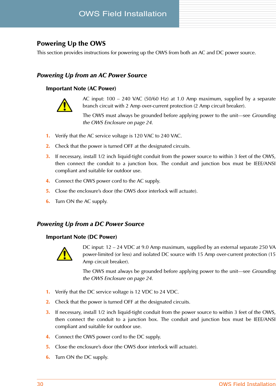 30 OWS Field InstallationOWS Field Installation     Powering Up the OWSThis section provides instructions for powering up the OWS from both an AC and DC power source.Powering Up from an AC Power SourceImportant Note (AC Power)1. Verify that the AC service voltage is 120 VAC to 240 VAC.2. Check that the power is turned OFF at the designated circuits.3. If necessary, install 1/2 inch liquid-tight conduit from the power source to within 3 feet of the OWS,then connect the conduit to a junction box. The conduit and junction box must be IEEE/ANSIcompliant and suitable for outdoor use.4. Connect the OWS power cord to the AC supply.5. Close the enclosure’s door (the OWS door interlock will actuate).6. Turn ON the AC supply.Powering Up from a DC Power SourceImportant Note (DC Power)1. Verify that the DC service voltage is 12 VDC to 24 VDC.2. Check that the power is turned OFF at the designated circuits.3. If necessary, install 1/2 inch liquid-tight conduit from the power source to within 3 feet of the OWS,then connect the conduit to a junction box. The conduit and junction box must be IEEE/ANSIcompliant and suitable for outdoor use.4. Connect the OWS power cord to the DC supply.5. Close the enclosure’s door (the OWS door interlock will actuate).6. Turn ON the DC supply.AC input: 100 – 240 VAC (50/60 Hz) at 1.0 Amp maximum, supplied by a separatebranch circuit with 2 Amp over-current protection (2 Amp circuit breaker).The OWS must always be grounded before applying power to the unit—see Groundingthe OWS Enclosure on page 24.DC input: 12 – 24 VDC at 9.0 Amp maximum, supplied by an external separate 250 VApower-limited (or less) and isolated DC source with 15 Amp over-current protection (15Amp circuit breaker).The OWS must always be grounded before applying power to the unit—see Groundingthe OWS Enclosure on page 24.