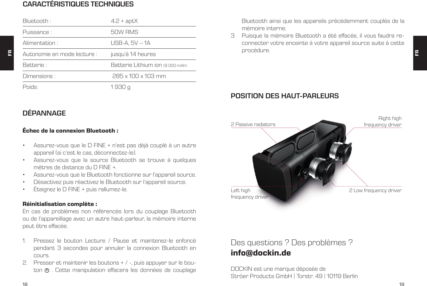 18 19CARACT&Eacute;RISTIQUES TECHNIQUESBluetooth :       4.2 + aptXPuissance :       50W RMSAlimentation :       USB-A, 5V &ndash; 1AAutonomie en mode lecture :   jusqu&rsquo;&agrave; 14 heuresBatterie :       Batterie Lithium ion (9 000 mAh)Dimensions :       285 x 100 x 103 mmPoids:         1 930 gBluetooth ainsi que les appareils pr&eacute;c&eacute;demment coupl&eacute;s de la m&eacute;moire interne. 3.  Puisque la m&eacute;moire Bluetooth a &eacute;t&eacute; effac&eacute;e, il vous faudra re-connecter votre enceinte &agrave; votre appareil source suite &agrave; cette proc&eacute;dure. &Eacute;chec de la connexion Bluetooth :&bull;  Assurez-vous que le D FINE + n&rsquo;est pas d&eacute;j&agrave; coupl&eacute; &agrave; un autre appareil (si c&rsquo;est le cas, d&eacute;connectez-le). &bull;  Assurez-vous que la source Bluetooth se trouve &agrave; quelques m&egrave;tres de distance du D FINE +.&bull;  Assurez-vous que le Bluetooth fonctionne sur l&rsquo;appareil source.&bull;  D&eacute;sactivez puis r&eacute;activez le Bluetooth sur l&rsquo;appareil source.&bull;  &Eacute;teignez le D FINE + puis rallumez-le.R&eacute;initialisation compl&egrave;te :En cas de probl&egrave;mes non r&eacute;f&eacute;renc&eacute;s lors du couplage Bluetooth ou de l&rsquo;appareillage avec un autre haut-parleur, la m&eacute;moire interne peut &ecirc;tre effac&eacute;e. 1.  Pressez le bouton Lecture / Pause et maintenez-le enfonc&eacute; pendant 3 secondes pour annuler la connexion Bluetooth en cours.2.  Presser et maintenir les boutons + / -, puis appuyer sur le bou-ton    . Cette manipulation effacera les donn&eacute;es de couplage D&Eacute;PANNAGEDOCKIN est une marque d&eacute;pos&eacute;e deStr&ouml;er Products GmbH | Torstr. 49 | 10119 BerlinDes questions ? Des probl&egrave;mes ?info@dockin.dePOSITION DES HAUT-PARLEURS2 Low frequency driver2 Passive radiatorsRight high frequency driverLeft high frequency driverFRFR
