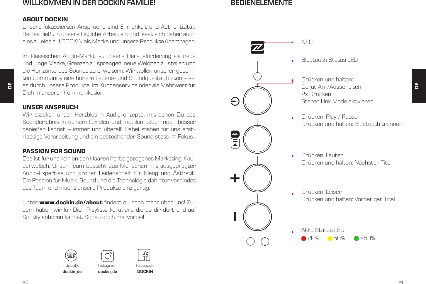 20 21DEWILLKOMMEN IN DER DOCKIN FAMILIE!ABOUT DOCKINUnsere fokussierten Anspr&uuml;che sind Ehrlichkeit und Authentizit&auml;t. Beides ie&szlig;t in unsere t&auml;gliche Arbeit ein und l&auml;sst sich daher auch eins zu eins auf DOCKIN als Marke und unsere Produkte &uuml;bertragen.Im klassischen Audio-Markt ist unsere Herausforderung als neue und junge Marke, Grenzen zu sprengen, neue Weichen zu stellen und die Horizonte des Sounds zu erweitern. Wir wollen unserer gesam-ten Community eine h&ouml;here Lebens- und Soundqualit&auml;t bieten &ndash; sei es durch unsere Produkte, im Kundenservice oder als Mehrwert f&uuml;r Dich in unserer Kommunikation.UNSER ANSPRUCHWir stecken unser Herzblut in Audiokonzepte, mit denen Du das Sounderlebnis in deinem exiblen und mobilen Leben noch besser genie&szlig;en kannst &ndash; immer und &uuml;berall! Dabei stehen f&uuml;r uns erst-klassige Verarbeitung und ein bestechender Sound stets im Fokus.PASSION FOR SOUNDDas ist f&uuml;r uns kein an den Haaren herbeigezogenes Marketing-Kau-derwelsch. Unser Team besteht aus Menschen mit ausgepr&auml;gter Audio-Expertise und gro&szlig;er Leidenschaft f&uuml;r Klang und &Auml;sthetik. Die Passion f&uuml;r Musik, Sound und die Technologie dahinter verbindet das Team und macht unsere Produkte einzigartig.Unter www.dockin.de/about ndest du noch mehr &uuml;ber uns! Zu-dem haben wir f&uuml;r Dich Playlists kuratiert, die du dir dort und auf Spotify anh&ouml;ren kannst. Schau doch mal vorbei!Spotify:dockin_deInstagram:dockin_deFacebook:DOCKINDEBEDIENELEMENTENFCBluetooth Status LEDDr&uuml;cken und halten:  Ger&auml;t An-/Ausschalten2x Dr&uuml;cken:  Stereo Link Mode aktivierenDr&uuml;cken: Play / Pause Dr&uuml;cken und halten: Bluetooth trennenDr&uuml;cken: LauterDr&uuml;cken und halten: N&auml;chster TitelDr&uuml;cken: Leiser Dr&uuml;cken und halten: Vorheriger TitelAkku Status LED20% 50% >50%