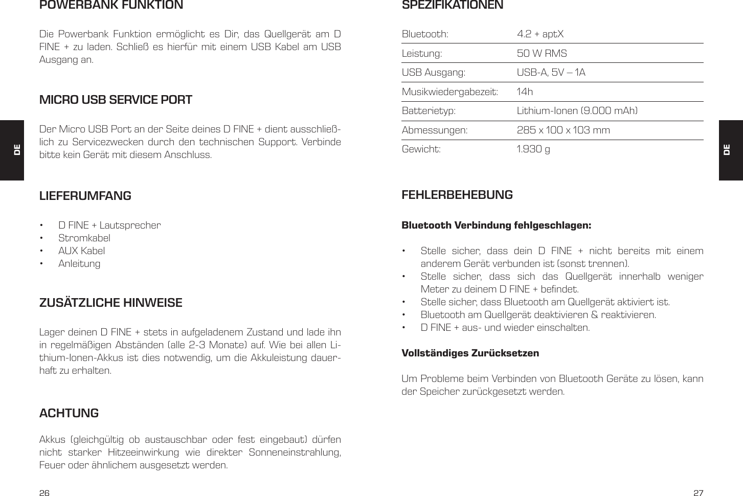 26 27LIEFERUMFANG&bull;  D FINE + Lautsprecher &bull;  Stromkabel &bull;  AUX Kabel &bull;  AnleitungMICRO USB SERVICE PORTDer Micro USB Port an der Seite deines D FINE + dient ausschlie&szlig;-lich zu Servicezwecken durch den technischen Support. Verbinde bitte kein Ger&auml;t mit diesem Anschluss.POWERBANK FUNKTIONDie Powerbank Funktion erm&ouml;glicht es Dir, das Quellger&auml;t am D FINE + zu laden. Schlie&szlig; es hierf&uuml;r mit einem USB Kabel am USB Ausgang an.ZUS&Auml;TZLICHE HINWEISELager deinen D FINE + stets in aufgeladenem Zustand und lade ihn in regelm&auml;&szlig;igen Abst&auml;nden (alle 2-3 Monate) auf. Wie bei allen Li-thium-Ionen-Akkus ist dies notwendig, um die Akkuleistung dauer-haft zu erhalten. SPEZIFIKATIONENBluetooth:     4.2 + aptXLeistung:     50 W RMSUSB Ausgang:     USB-A, 5V &ndash; 1AMusikwiedergabezeit:   14hBatterietyp:     Lithium-Ionen (9.000 mAh)Abmessungen:     285 x 100 x 103 mmGewicht:     1.930 gBluetooth Verbindung fehlgeschlagen: &bull;  Stelle sicher, dass dein D FINE + nicht bereits mit einem  anderem Ger&auml;t verbunden ist (sonst trennen). &bull;  Stelle sicher, dass sich das Quellger&auml;t innerhalb weniger  Meter zu deinem D FINE + befindet. &bull;  Stelle sicher, dass Bluetooth am Quellger&auml;t aktiviert ist. &bull;  Bluetooth am Quellger&auml;t deaktivieren &amp; reaktivieren. &bull;  D FINE + aus- und wieder einschalten. Vollst&auml;ndiges Zur&uuml;cksetzenUm Probleme beim Verbinden von Bluetooth Ger&auml;te zu l&ouml;sen, kann der Speicher zur&uuml;ckgesetzt werden.FEHLERBEHEBUNGDEDEACHTUNGAkkus (gleichg&uuml;ltig ob austauschbar oder fest eingebaut) d&uuml;rfen nicht starker Hitzeeinwirkung wie direkter Sonneneinstrahlung, Feuer oder &auml;hnlichem ausgesetzt werden.