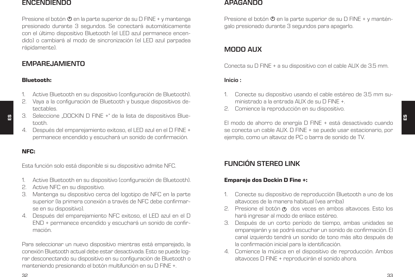32 33ENCENDIENDOEMPAREJAMIENTOPresione el bot&oacute;n      en la parte superior de su D FINE + y mantenga presionado durante 3 segundos. Se conectar&aacute; autom&aacute;ticamente con el &uacute;ltimo dispositivo Bluetooth (el LED azul permanece encen-dido) o cambiar&aacute; al modo de sincronizaci&oacute;n (el LED azul parpadea r&aacute;pidamente).Bluetooth:1.  Active Bluetooth en su dispositivo (conguraci&oacute;n de Bluetooth).2.  Vaya a la conguraci&oacute;n de Bluetooth y busque dispositivos de-tectables.3.  Seleccione &bdquo;DOCKIN D FINE +&ldquo; de la lista de dispositivos Blue-tooth.4.  Despu&eacute;s del emparejamiento exitoso, el LED azul en el D FINE + permanece encendido y escuchar&aacute; un sonido de conrmaci&oacute;n.NFC: Esta funci&oacute;n solo est&aacute; disponible si su dispositivo admite NFC.1.  Active Bluetooth en su dispositivo (conguraci&oacute;n de Bluetooth).2.  Active NFC en su dispositivo.3.  Mantenga su dispositivo cerca del logotipo de NFC en la parte superior (la primera conexi&oacute;n a trav&eacute;s de NFC debe conrmar-se en su dispositivo).4.  Despu&eacute;s del emparejamiento NFC exitoso, el LED azul en el D END + permanece encendido y escuchar&aacute; un sonido de conr-maci&oacute;n.Para seleccionar un nuevo dispositivo mientras est&aacute; emparejado, la conexi&oacute;n Bluetooth actual debe estar desactivada. Esto se puede log-rar desconectando su dispositivo en su conguraci&oacute;n de Bluetooth o manteniendo presionando el bot&oacute;n multifunci&oacute;n en su D FINE +.MODO AUXConecta su D FINE + a su dispositivo con el cable AUX de 3.5 mm.Inicio :1.  Conecte su dispositivo usando el cable est&eacute;reo de 3.5 mm su-ministrado a la entrada AUX de su D FINE +.2.  Comience la reproducci&oacute;n en su dispositivo.El modo de ahorro de energ&iacute;a D FINE + est&aacute; desactivado cuando se conecta un cable AUX. D FINE + se puede usar estacionario, por ejemplo, como un altavoz de PC o barra de sonido de TV.APAGANDOPresione el bot&oacute;n     en la parte superior de su D FINE + y mant&eacute;n-galo presionado durante 3 segundos para apagarlo.FUNCI&Oacute;N STEREO LINKEmpareje dos Dockin D Fine +:1.  Conecte su dispositivo de reproducci&oacute;n Bluetooth a uno de los altavoces de la manera habitual (vea arriba)2.  Presione el bot&oacute;n     dos veces en ambos altavoces. Esto los har&aacute; ingresar al modo de enlace est&eacute;reo.3.  Despu&eacute;s de un corto per&iacute;odo de tiempo, ambas unidades se emparejar&aacute;n y se podr&aacute; escuchar un sonido de conrmaci&oacute;n. El canal izquierdo tendr&aacute; un sonido de tono m&aacute;s alto despu&eacute;s de la conrmaci&oacute;n inicial para la identicaci&oacute;n.  4.  Comience la m&uacute;sica en el dispositivo de reproducci&oacute;n. Ambos altavoces D FINE + reproducir&aacute;n el sonido ahora.ESES