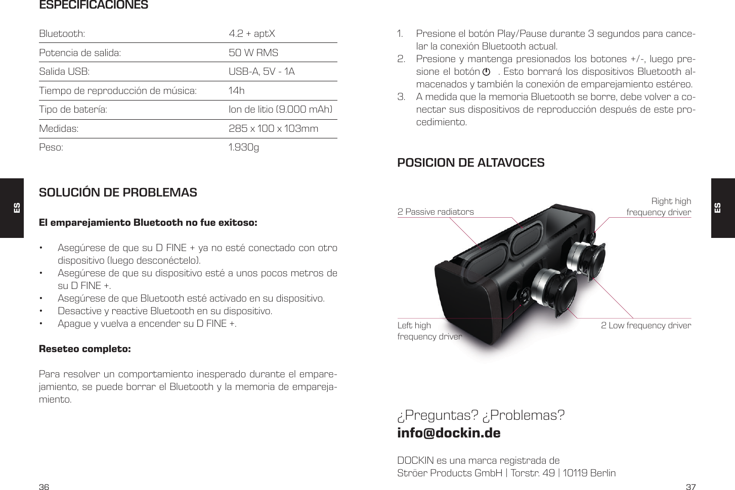 36 37ESPECIFICACIONESBluetooth:         4.2 + aptXPotencia de salida:       50 W RMSSalida USB:         USB-A, 5V - 1ATiempo de reproducci&oacute;n de m&uacute;sica:   14hTipo de bater&iacute;a:         Ion de litio (9.000 mAh)Medidas:         285 x 100 x 103mmPeso:       1.930gEl emparejamiento Bluetooth no fue exitoso:&bull;  Aseg&uacute;rese de que su D FINE + ya no est&eacute; conectado con otro dispositivo (luego descon&eacute;ctelo).&bull;  Aseg&uacute;rese de que su dispositivo est&eacute; a unos pocos metros de su D FINE +.&bull;  Aseg&uacute;rese de que Bluetooth est&eacute; activado en su dispositivo.&bull;  Desactive y reactive Bluetooth en su dispositivo.&bull;  Apague y vuelva a encender su D FINE +.Reseteo completo:Para resolver un comportamiento inesperado durante el empare-jamiento, se puede borrar el Bluetooth y la memoria de empareja-miento.SOLUCI&Oacute;N DE PROBLEMAS1.  Presione el bot&oacute;n Play/Pause durante 3 segundos para cance-lar la conexi&oacute;n Bluetooth actual.2.  Presione y mantenga presionados los botones +/-, luego pre-sione el bot&oacute;n     . Esto borrar&aacute; los dispositivos Bluetooth al-macenados y tambi&eacute;n la conexi&oacute;n de emparejamiento est&eacute;reo.3.  A medida que la memoria Bluetooth se borre, debe volver a co-nectar sus dispositivos de reproducci&oacute;n despu&eacute;s de este pro-cedimiento.DOCKIN es una marca registrada deStr&ouml;er Products GmbH | Torstr. 49 | 10119 Berlin&iquest;Preguntas? &iquest;Problemas?info@dockin.dePOSICION DE ALTAVOCES2 Low frequency driver2 Passive radiatorsRight high frequency driverLeft high frequency driverESES