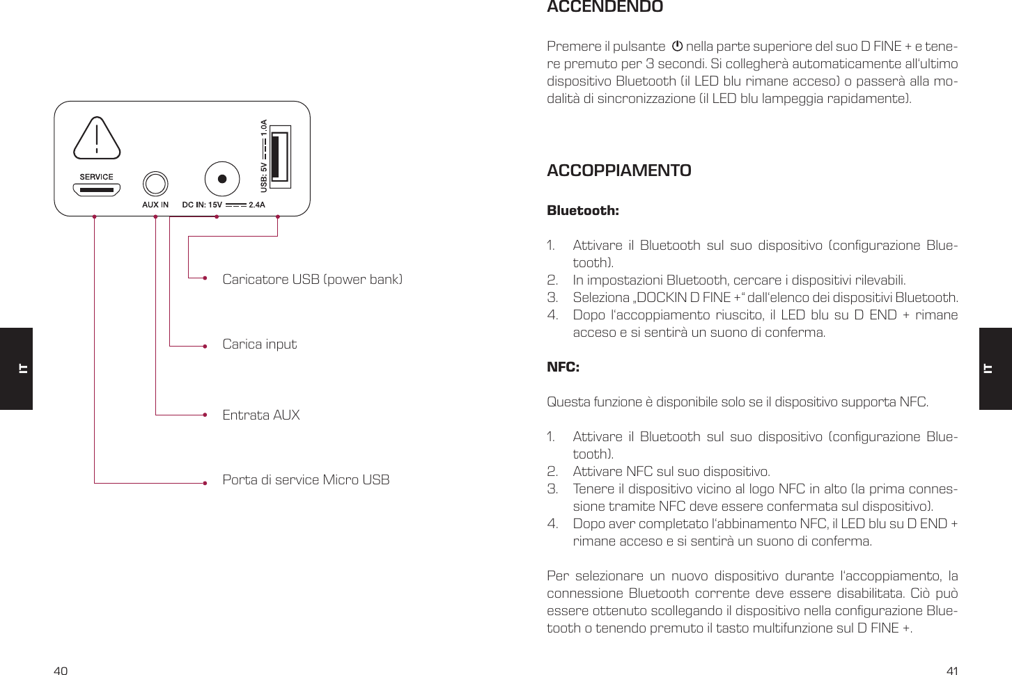 40 41Caricatore USB (power bank)Entrata AUXCarica inputPorta di service Micro USBACCENDENDOACCOPPIAMENTOPremere il pulsante       nella parte superiore del suo D FINE + e tene-re premuto per 3 secondi. Si collegher&agrave; automaticamente all&lsquo;ultimo dispositivo Bluetooth (il LED blu rimane acceso) o passer&agrave; alla mo-dalit&agrave; di sincronizzazione (il LED blu lampeggia rapidamente).Bluetooth:1.  Attivare il Bluetooth sul suo dispositivo (congurazione Blue-tooth).2.  In impostazioni Bluetooth, cercare i dispositivi rilevabili.3.  Seleziona &bdquo;DOCKIN D FINE +&ldquo; dall&lsquo;elenco dei dispositivi Bluetooth.4.  Dopo l&lsquo;accoppiamento riuscito, il LED blu su D END + rimane acceso e si sentir&agrave; un suono di conferma.NFC: Questa funzione &egrave; disponibile solo se il dispositivo supporta NFC.1.  Attivare il Bluetooth sul suo dispositivo (congurazione Blue-tooth).2.  Attivare NFC sul suo dispositivo.3.  Tenere il dispositivo vicino al logo NFC in alto (la prima connes-sione tramite NFC deve essere confermata sul dispositivo).4.  Dopo aver completato l&lsquo;abbinamento NFC, il LED blu su D END + rimane acceso e si sentir&agrave; un suono di conferma.Per selezionare un nuovo dispositivo durante l&lsquo;accoppiamento, la connessione Bluetooth corrente deve essere disabilitata. Ci&ograve; pu&ograve; essere ottenuto scollegando il dispositivo nella congurazione Blue-tooth o tenendo premuto il tasto multifunzione sul D FINE +.ITIT