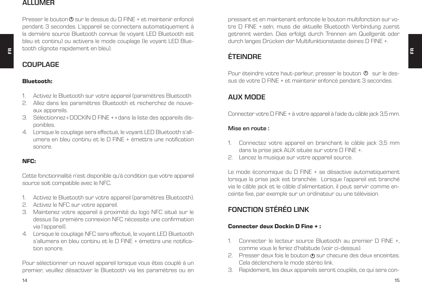 14 15ALLUMERCOUPLAGEPresser le bouton     sur le dessus du D FINE + et maintenir enfonc&eacute; pendant 3 secondes. L&rsquo;appareil se connectera automatiquement &agrave; la derni&egrave;re source Bluetooth connue (le voyant LED Bluetooth est bleu et continu) ou activera le mode couplage (le voyant LED Blue-tooth clignote rapidement en bleu).pressant et en maintenant enfonc&eacute;e le bouton multifonction sur vo-tre D FINE +.seln, muss die aktuelle Bluetooth Verbindung zuerst getrennt werden. Dies erfolgt durch Trennen am Quellger&auml;t oder durch langes Dr&uuml;cken der Multifunktionstaste deines D FINE +. Bluetooth:1.  Activez le Bluetooth sur votre appareil (param&egrave;tres Bluetooth2.  Allez dans les param&egrave;tres Bluetooth et recherchez de nouve-aux appareils. 3.  S&eacute;lectionnez &laquo; DOCKIN D FINE + &raquo; dans la liste des appareils dis-ponibles. 4.  Lorsque le couplage sera eectu&eacute;, le voyant LED Bluetooth s&rsquo;all-umera en bleu continu et le D FINE + &eacute;mettra une notication sonore.NFC: Cette fonctionnalit&eacute; n&rsquo;est disponible qu&rsquo;&agrave; condition que votre appareil source soit compatible avec le NFC. 1.  Activez le Bluetooth sur votre appareil (param&egrave;tres Bluetooth). 2.  Activez le NFC sur votre appareil. 3.  Maintenez votre appareil &agrave; proximit&eacute; du logo NFC situ&eacute; sur le dessus (la premi&egrave;re connexion NFC n&eacute;cessite une conrmation via l&rsquo;appareil).4.  Lorsque le couplage NFC sera eectu&eacute;, le voyant LED Bluetooth s&rsquo;allumera en bleu continu et le D FINE + &eacute;mettra une notica-tion sonore.Pour s&eacute;lectionner un nouvel appareil lorsque vous &ecirc;tes coupl&eacute; &agrave; un premier, veuillez d&eacute;sactiver le Bluetooth via les param&egrave;tres ou en AUX MODEConnecter votre D FINE + &agrave; votre appareil &agrave; l&rsquo;aide du c&acirc;ble jack 3,5 mm.Mise en route :1.  Connectez votre appareil en branchant le c&acirc;ble jack 3,5 mm dans la prise jack AUX situ&eacute;e sur votre D FINE +.2.  Lancez la musique sur votre appareil source. Le mode &eacute;conomique du D FINE + se d&eacute;sactive automatiquement lorsque la prise jack est branch&eacute;e.  Lorsque l&rsquo;appareil est branch&eacute; via le c&acirc;ble jack et le c&acirc;ble d&rsquo;alimentation, il peut servir comme en-ceinte xe, par exemple sur un ordinateur ou une t&eacute;l&eacute;vision.&Eacute;TEINDREPour &eacute;teindre votre haut-parleur, presser le bouton       sur le des-sus de votre D FINE + et maintenir enfonc&eacute; pendant 3 secondes. FONCTION ST&Eacute;R&Eacute;O LINKConnecter deux Dockin D Fine + :1.  Connecter le lecteur source Bluetooth au premier D FINE +, comme vous le feriez d&rsquo;habitude (voir ci-dessus). 2.  Presser deux fois le bouton     sur chacune des deux enceintes. Cela d&eacute;clenchera le mode st&eacute;r&eacute;o link. 3.  Rapidement, les deux appareils seront coupl&eacute;s, ce qui sera con-FRFR