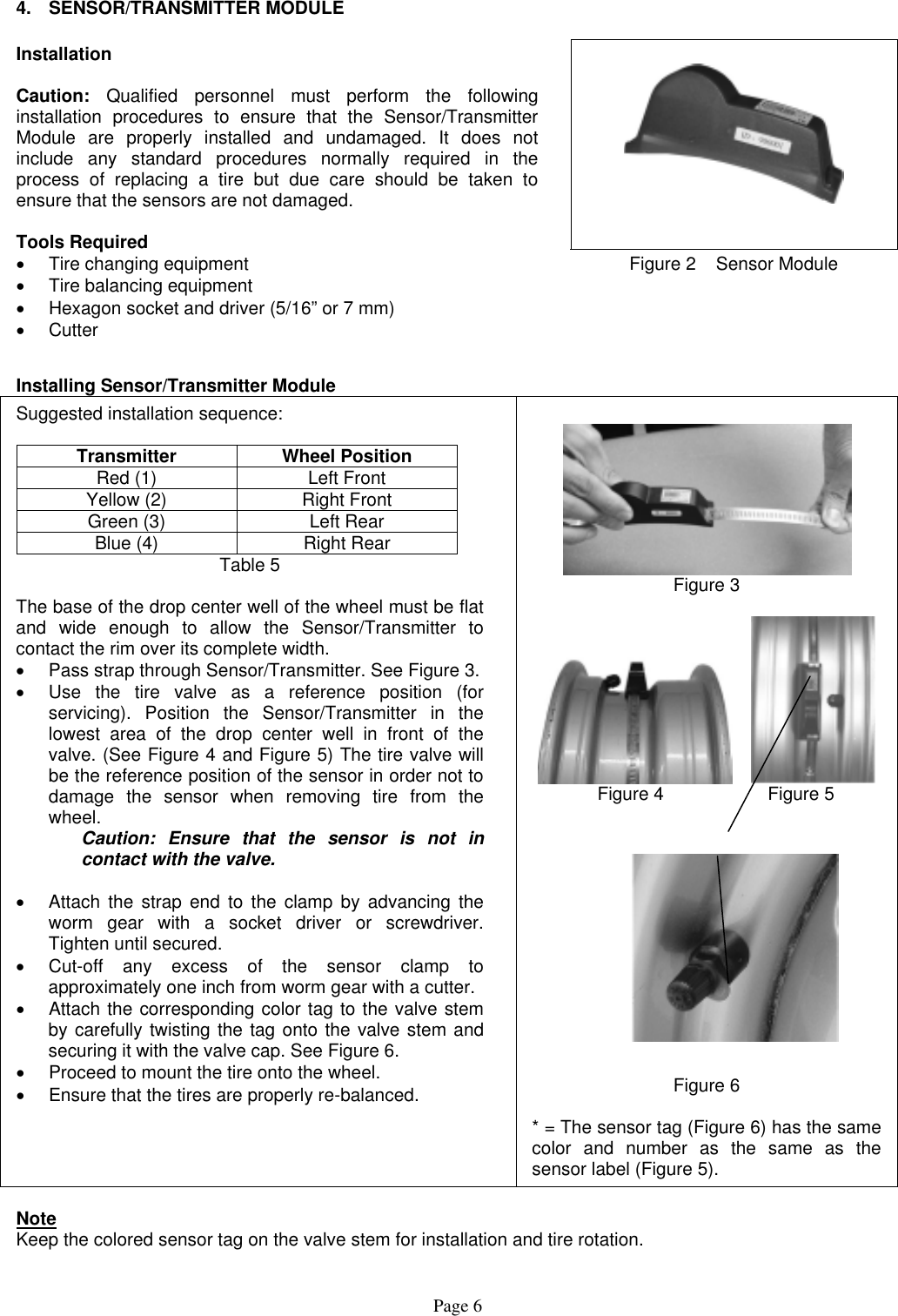  4. SENSOR/TRANSMITTER MODULE      Installation  Caution: Qualified personnel must perform the following installation procedures to ensure that the Sensor/Transmitter Module are properly installed and undamaged. It does not include any standard procedures normally required in the process of replacing a tire but due care should be taken to ensure that the sensors are not damaged.  Tools Required •  Tire changing equipment •  Tire balancing equipment •  Hexagon socket and driver (5/16” or 7 mm) •  Cutter Figure 2    Sensor Module  Installing Sensor/Transmitter Module Suggested installation sequence:  Transmitter Wheel Position Red (1)  Left Front Yellow (2)  Right Front Green (3)  Left Rear Blue (4)  Right Rear Table 5  The base of the drop center well of the wheel must be flat and wide enough to allow the Sensor/Transmitter to contact the rim over its complete width.  •  Pass strap through Sensor/Transmitter. See Figure 3. •  Use the tire valve as a reference position (for servicing). Position the Sensor/Transmitter in the lowest area of the drop center well in front of the valve. (See Figure 4 and Figure 5) The tire valve will be the reference position of the sensor in order not to damage the sensor when removing tire from the wheel.   Caution: Ensure that the sensor is not in    contact with the valve.  •  Attach the strap end to the clamp by advancing the worm gear with a socket driver or screwdriver. Tighten until secured. •  Cut-off any excess of the sensor clamp to approximately one inch from worm gear with a cutter. •  Attach the corresponding color tag to the valve stem by carefully twisting the tag onto the valve stem and securing it with the valve cap. See Figure 6. •  Proceed to mount the tire onto the wheel. •  Ensure that the tires are properly re-balanced.    Figure 3          Figure 4          Figure 5              Figure 6  * = The sensor tag (Figure 6) has the same color and number as the same as the sensor label (Figure 5).  Note  Keep the colored sensor tag on the valve stem for installation and tire rotation. Page 6 