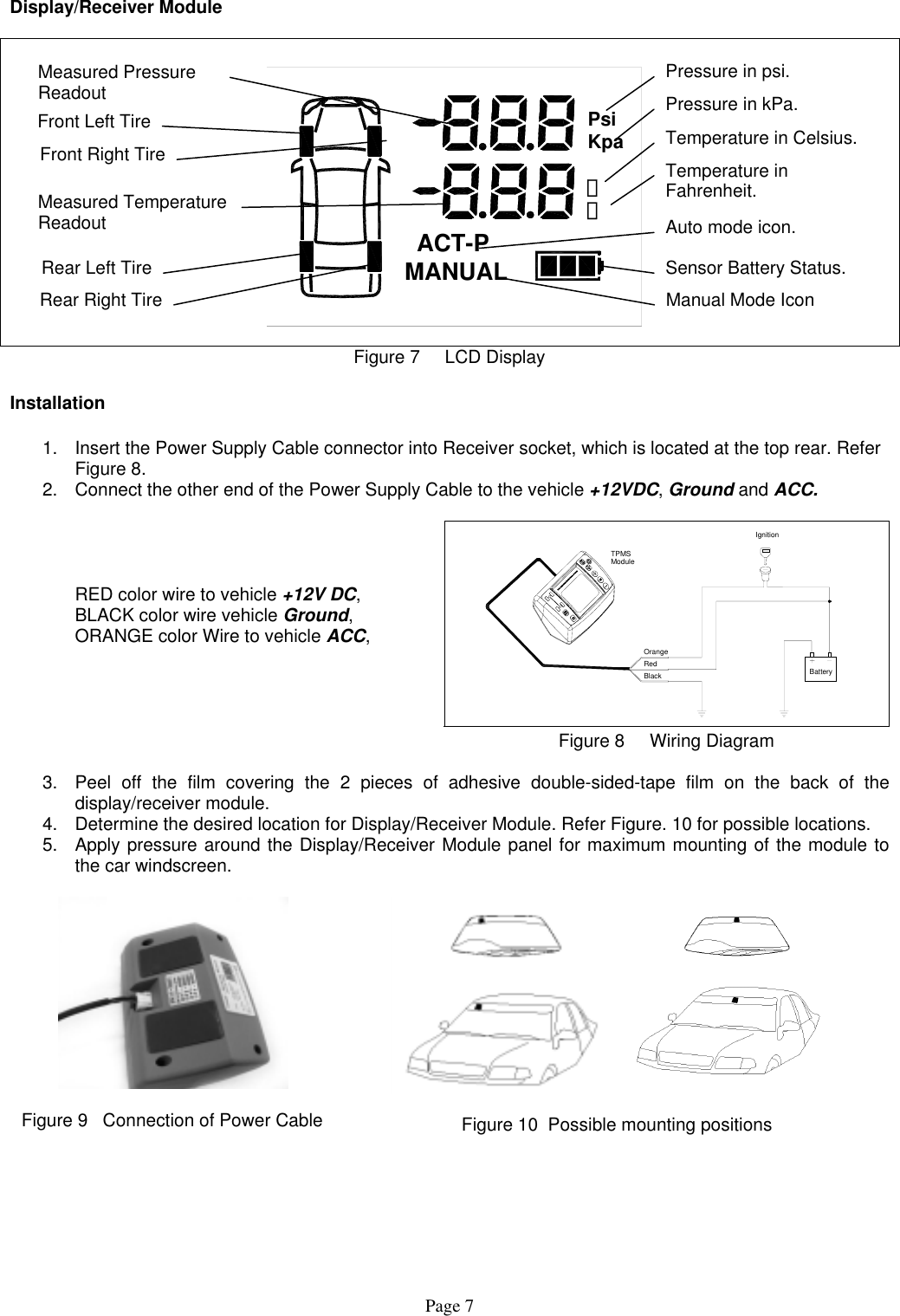 Display/Receiver Module  캜캟PsiKpa  ACT-P MANUAL Temperature in Fahrenheit. Temperature in Celsius. Pressure in kPa. Pressure in psi. Front Right TireFront Left Tire Measured Pressure Readout Measured Temperature Readout  Auto mode icon. Rear Left Tire Rear Right Tire Sensor Battery Status. Manual Mode Icon Figure 7     LCD Display  Installation  1.  Insert the Power Supply Cable connector into Receiver socket, which is located at the top rear. Refer Figure 8. 2.  Connect the other end of the Power Supply Cable to the vehicle +12VDC, Ground and ACC.         RED color wire to vehicle +12V DC,   BLACK color wire vehicle Ground,   ORANGE color Wire to vehicle ACC, OrangeRedBlackModuleTPMSBatteryIgnition   Figure 8     Wiring Diagram  3.  Peel off the film covering the 2 pieces of adhesive double-sided-tape film on the back of the display/receiver module. 4.  Determine the desired location for Display/Receiver Module. Refer Figure. 10 for possible locations. 5.  Apply pressure around the Display/Receiver Module panel for maximum mounting of the module to the car windscreen.    Figure 9   Connection of Power Cable   Figure 10  Possible mounting positions  Page 7 